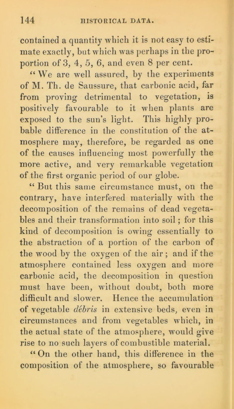 contained a quantity which it is not easy to esti- mate exactly, but which was perhaps in the pro- portion of 3, 4, 5, 6, and even 8 per cent. “ We are well assured, by the experiments of M. Th. de Saussure, that carbonic acid, far from proving detrimental to vegetation, is positively favourable to it when plants are exposed to the sun’s light. This highly pro- bable difference in the constitution of the at- mosphere may, therefore, be regarded as one of the causes influencing most powerfully the more active, and very remarkable vegetation of the first organic period of our globe. “ But this same circumstance must, on the contrary, have interfered materially with the decomposition of the remains of dead vegeta- bles and their transformation into soil; for this kind of decomposition is owing essentially to the abstraction of a portion of the carbon of the wood by the oxygen of the air ; and if the atmosphere contained less oxygen and more carbonic acid, the decomposition in question must have been, without doubt, both more difficult and slower. Hence the accumulation of vegetable debris in extensive beds, even in circumstances and from vegetables which, in the actual state of the atmosphere, would give rise to no such layers of combustible material. “On the other hand, this difference in the composition of the atmosphere, so favourable
