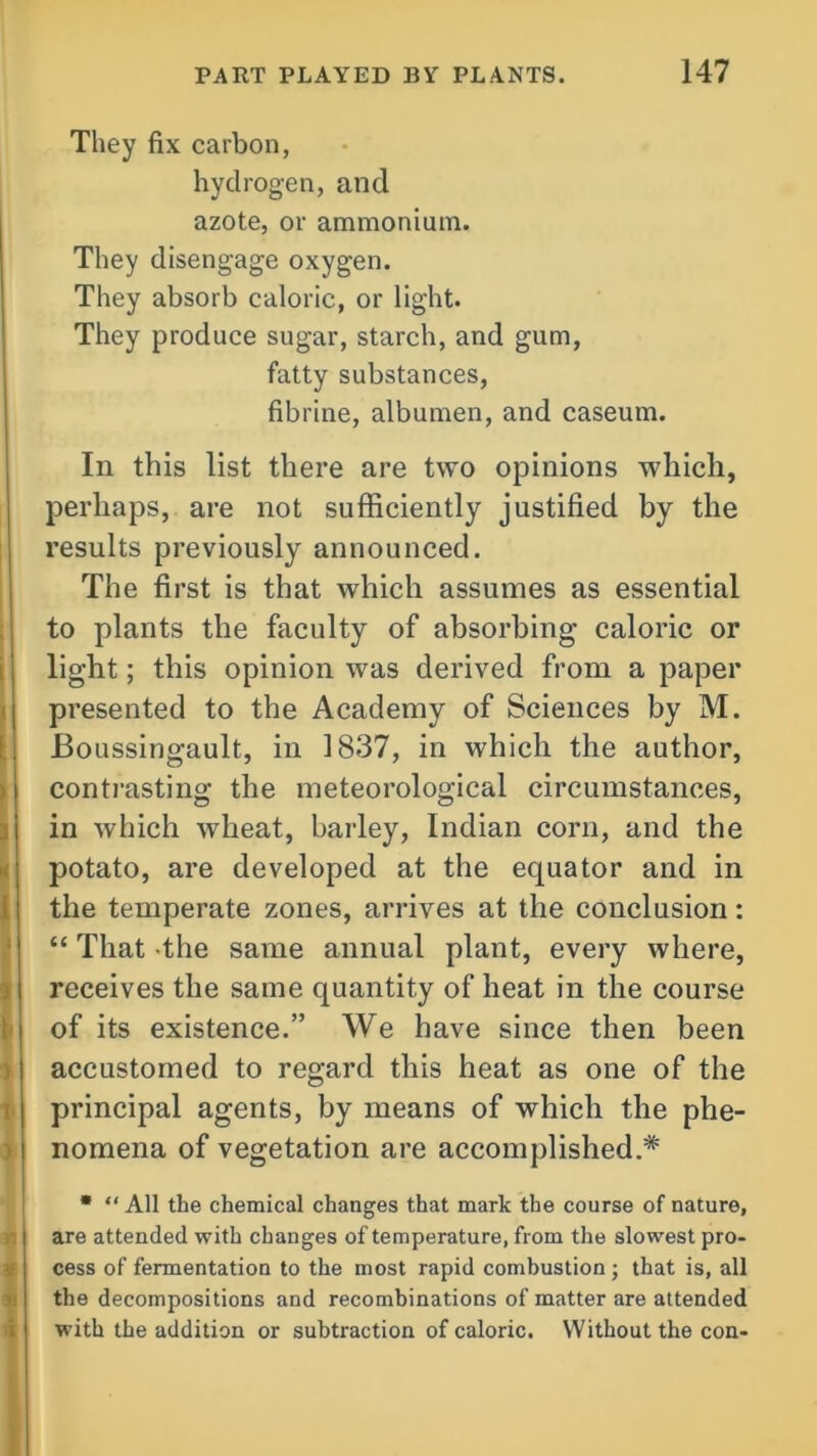 They fix carbon, hydrogen, and azote, or ammonium. They disengage oxygen. They absorb caloric, or light. They produce sugar, starch, and gum, fatty substances, fibrine, albumen, and caseum. In this list there are two opinions which, perhaps, are not sufficiently justified by the results previously announced. The first is that which assumes as essential to plants the faculty of absorbing caloric or light; this opinion was derived from a paper presented to the Academy of Sciences by M. Boussingault, in 1837, in which the author, contrasting the meteorological circumstances, in which wheat, barley, Indian corn, and the potato, are developed at the equator and in the temperate zones, arrives at the conclusion: “ That the same annual plant, every where, receives the same quantity of heat in the course of its existence.” We have since then been accustomed to regard this heat as one of the principal agents, by means of which the phe- nomena of vegetation are accomplished.* * “ All the chemical changes that mark the course of nature, are attended with changes of temperature, from the slowest pro- cess of fermentation to the most rapid combustion; that is, all the decompositions and recombinations of matter are attended with the addition or subtraction of caloric. Without the con-