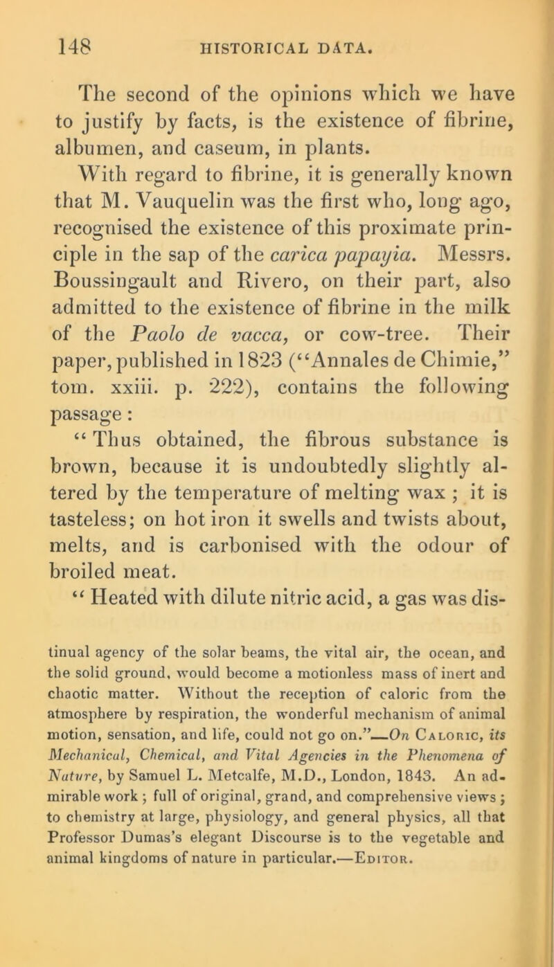 The second of the opinions which we have to justify by facts, is the existence of fibrine, albumen, and caseum, in plants. With regard to fibrine, it is generally known that M. Vauquelin was the first who, long ago, recognised the existence of this proximate prin- ciple in the sap of the carica papayia. Messrs. Boussingault and Rivero, on their part, also admitted to the existence of fibrine in the milk of the Paolo cle vacca, or cow-tree. Their paper, published in 1823 (“Annales de Chimie,” tom. xxiii. p. 222), contains the following passage: “Thus obtained, the fibrous substance is brown, because it is undoubtedly slightly al- tered by the temperature of melting wax ; it is tasteless; on hot iron it swells and twists about, melts, and is carbonised with the odour of broiled meat. “ Heated with dilute nitric acid, a gas was dis- tinual agency of the solar beams, the vital air, the ocean, and the solid ground, would become a motionless mass of inert and chaotic matter. Without the reception of caloric from the atmosphere by respiration, the wonderful mechanism of animal motion, sensation, and life, could not go on.”—On Caloric, its Mechanical, Chemical, and Vital Agencies in the Phenomena of Nature, by Samuel L. Metcalfe, M.D., London, 1843. An ad- mirable work ; full of original, grand, and comprehensive views ; to chemistry at large, physiology, and general physics, all that Professor Dumas’s elegant Discourse is to the vegetable and animal kingdoms of nature in particular.—Editor.
