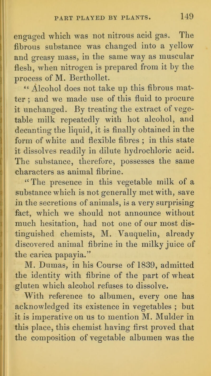 engaged which was not nitrous acid gas. The fibrous substance was changed into a yellow and greasy mass, in the same way as muscular flesh, when nitrogen is prepared from it by the process of M. Berthollet. “ Alcohol does not take up this fibrous mat- ter ; and we made use of this fluid to procure it unchanged. By treating the extract of vege- table milk repeatedly with hot alcohol, and decanting the liquid, it is finally obtained in the form of white and flexible fibres ; in this state it dissolves readily in dilute hydrochloric acid. The substance, therefore, possesses the same characters as animal fibrine. I “The presence in this vegetable milk of a substance which is not generally met with, save in the secretions of animals, is a very surprising fact, which we should not announce without much hesitation, had not one of our most dis- tinguished chemists, M. Vauquelin, already discovered animal fibrine in the milky juice of the carica papayia.” M. Dumas, in his Course of 1839, admitted the identity with fibrine of the part of wheat gluten which alcohol refuses to dissolve. With reference to albumen, every one has acknowledged its existence in vegetables ; but it is imperative on us to mention M. Mulder in this place, this chemist having first proved that the composition of vegetable albumen was the