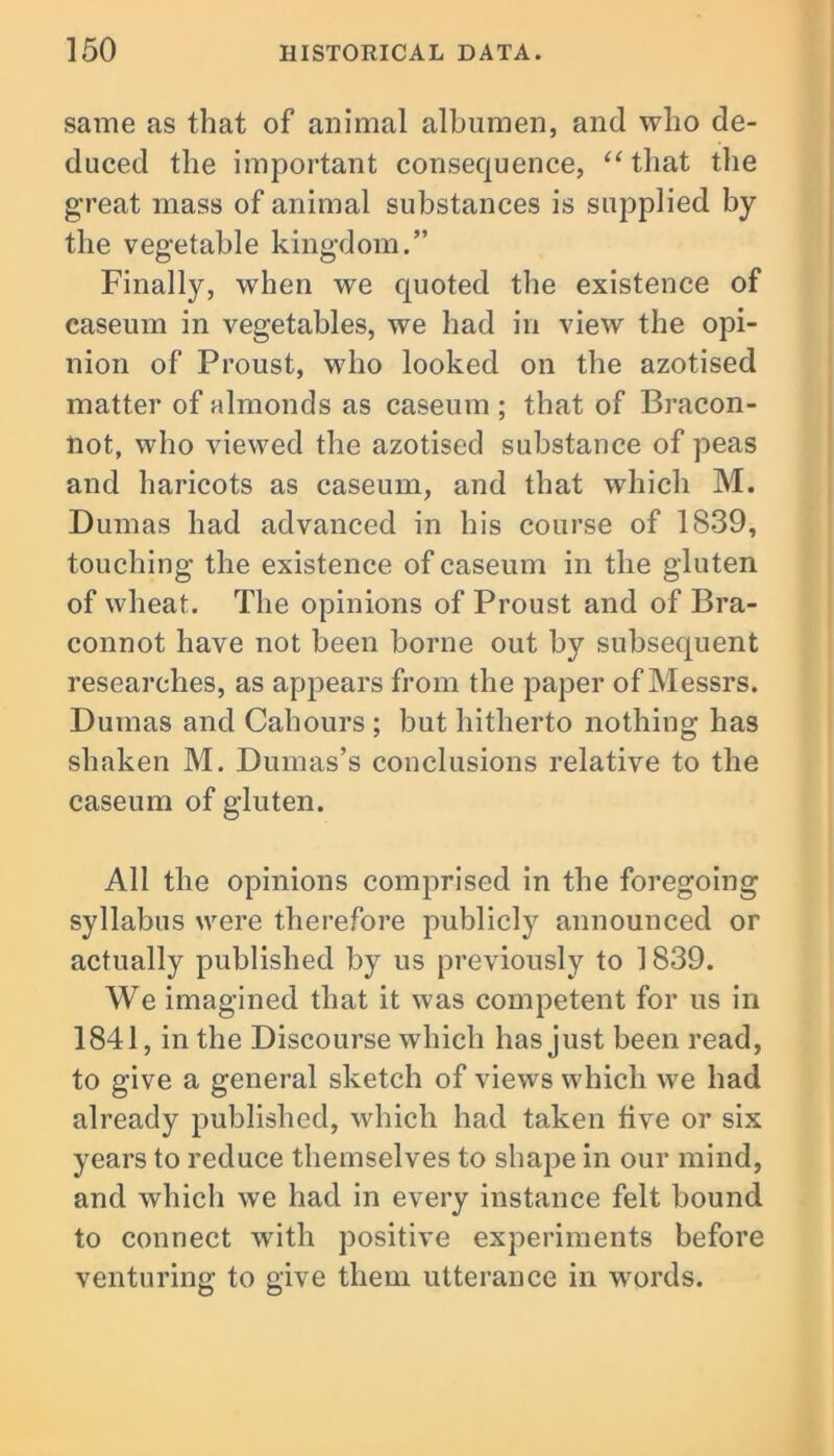 same as that of animal albumen, and who de- duced the important consequence, “that the great mass of animal substances is supplied by the vegetable kingdom.” Finally, when we quoted the existence of caseum in vegetables, we had in view the opi- nion of Proust, who looked on the azotised matter of almonds as caseum ; that of Bracon- not, who viewed the azotised substance of peas and haricots as caseum, and that which M. Dumas had advanced in his course of 1839, touching the existence of caseum in the gluten of wheat. The opinions of Proust and of Bra- connot have not been borne out by subsequent researches, as appears from the paper of Messrs. Dumas and Cahours ; but hitherto nothing has shaken M. Dumas’s conclusions relative to the caseum of gluten. All the opinions comprised in the foregoing syllabus were therefore publicly announced or actually published by us previously to 1839. We imagined that it was competent for us in 1841, in the Discourse which has just been read, to give a general sketch of views which we had already published, which had taken live or six years to reduce themselves to shape in our mind, and which we had in every instance felt bound to connect wdtli positive experiments before venturing to give them utterance in words.