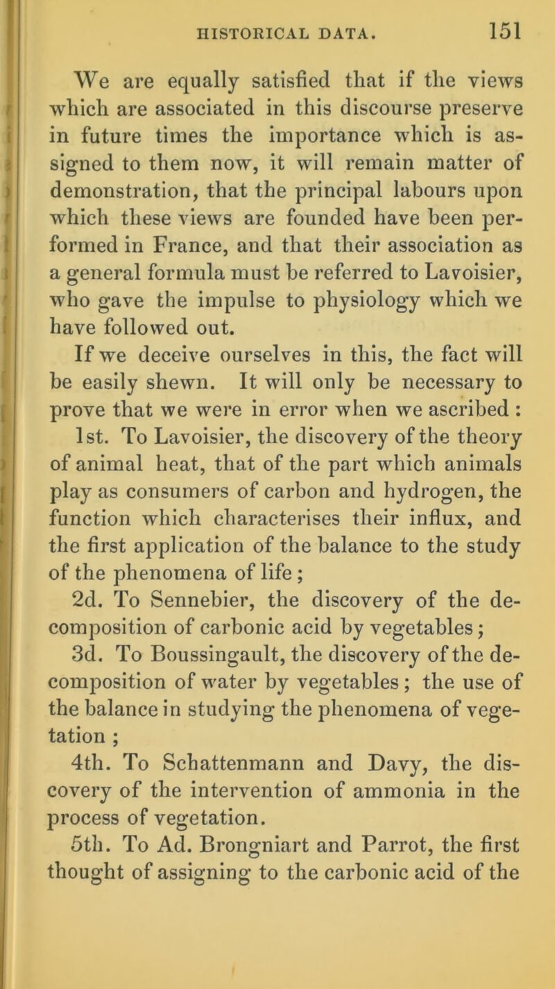 We are equally satisfied that if the views which are associated in this discourse preserve in future times the importance which is as- signed to them now, it will remain matter of demonstration, that the principal labours upon which these views are founded have been per- formed in France, and that their association as a general formula must he referred to Lavoisier, who gave the impulse to physiology which we have followed out. If we deceive ourselves in this, the fact will be easily shewn. It will only be necessary to prove that we were in error when we ascribed : 1st. To Lavoisier, the discovery of the theory of animal heat, that of the part which animals play as consumers of carbon and hydrogen, the function which characterises their influx, and the first application of the balance to the study of the phenomena of life ; 2d. To Sennebier, the discovery of the de- composition of carbonic acid by vegetables; 3d. To Boussingault, the discovery of the de- composition of water by vegetables ; the use of the balance in studying the phenomena of vege- tation ; 4th. To Schattenmann and Davy, the dis- covery of the intervention of ammonia in the process of vegetation. 5th. To Ad. Brongniart and Parrot, the first thought of assigning to the carbonic acid of the