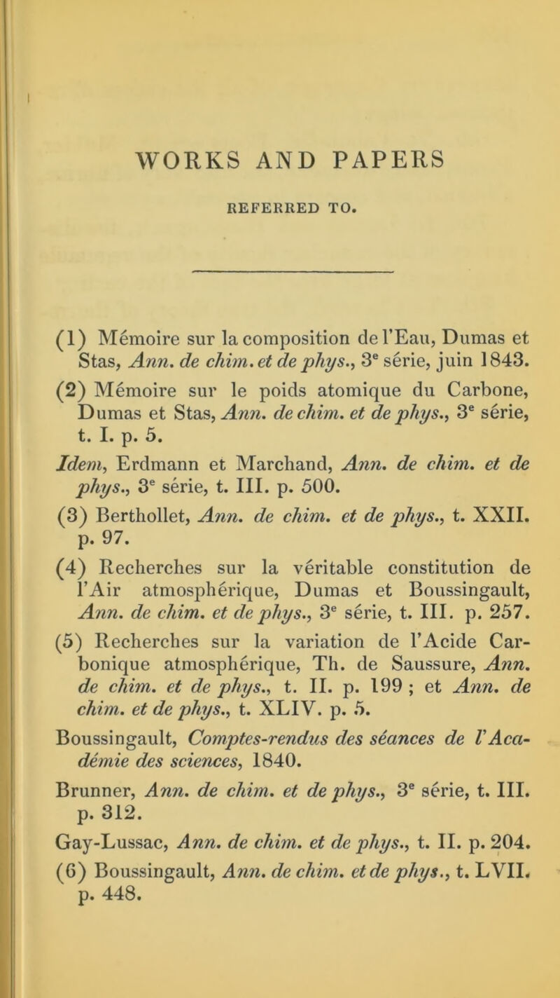 WORKS AND PAPERS REFERRED TO. (1) Memoire sur la composition del’Eau, Dumas et Stas, Ann. de chim.et de phys., 3e serie, juin 1843. (2) Memoire sur le poids atomique du Carbone, Dumas et Stas, Ann. dechim. et dephys., 3e serie, t. I. p. 5. Idem, Erdmann et Marchand, Ann. de chim. et de phys., 3e serie, t. III. p. 500. (3) Berthollet, Ann. de chim. et de phys., t. XXII. p. 97. (4) Recherches sur la veritable constitution de l’Air atmospherique, Dumas et Boussingault, Ann. de chim. et de phys., 3e serie, t. III. p. 257. (5) Recherches sur la variation de l’Acide Car- bonique atmospherique, Th. de Saussure, Ann. de chim. et de phys., t. II. p. 199 ; et Ann. de chim. et de phys., t. XLIV. p. 5. Boussingault, Comptes-rendus des seances de VAca- demic des sciences, 1840. Brunner, Ann. de chim. et de phys., 3e serie, t. III. p. 312. Gay-Lussac, Ann. de chim. et de phys., t. II. p. 204. (6) Boussingault, Ann. de chim. etde phys., t. LVII. p. 448.