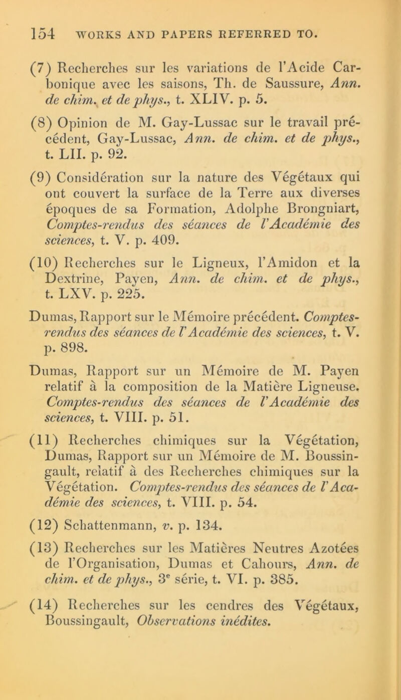 (7) Recherclies sur les variations de l’Acide Car- bonique avec les saisons, Th. de Saussure, Ann. de chim. et de phys., t. XLIV. p. 5. (8) Opinion de M. Gay-Lussac sur le travail pre- cedent, Gay-Lussac, Ann. de chim. et de phys., t. LII. p. 92. (9) Consideration sur la nature des Vegetaux qui ont couvert la surface de la Terre aux diverses epoques de sa Formation, Adolphe Brongniart, Comptes-rendus des stances de VAcademie des sciences, t. V. p. 409. (10) Recherches sur le Ligneux, l’Amidon et la Dextrine, Payen, Ann. de chim. et de phys., t. LXV. p. 225. Dumas, Rapport sur le Memoire precedent. Comptes- rendus des seances de VAcademic des sciences, t. V. p. 898. Dumas, Rapport sur un Memoire de M. Payen relatif a la composition de la Matiere Ligneuse. Comptes-rendus des seances de VAcademie des sciences, t. VIII. p. 51. (11) Recherches chimiques sur la Vegetation, Dumas, Rapport sur un Memoire de M. Boussin- gault, relatif a des Recherches chimiques sur la Vegetation. Comptes-rendus des seances de V Aca- demie des sciences, t. VIII. p. 54. (12) Schattenmann, v. p. 134. (13) Recherches sur les Matieres Neutres Azotees de l’Organisation, Dumas et Cahours, Ann. de chim. et de phys., 3e serie, t. VI. p. 385. (14) Recherches sur les cendres des Vegetaux, Boussingault, Observations inedites.
