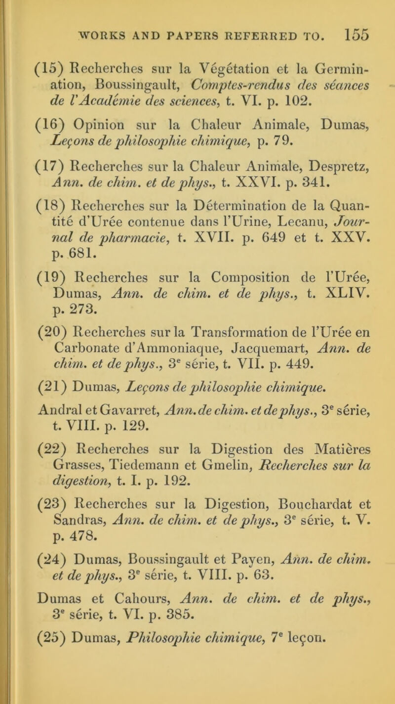 (15) Recherches sur la Vegetation et la Germin- ation, Boussingault, Comptcs-rcndus des seances de V Academie des sciences, t. VI. p. 102. (16) Opinion sur la Chaleur Animale, Dumas, Lemons de philosophic chimique, p. 79. (17) Recherches sur la Chaleur Animale, Despretz, Ann. de chim. et dephys., t. XXVI. p. 341. (18) Recherches sur la Determination de la Quan- tity d’Uree contenue dans l’Urine, Lecanu, Jour- nal de pharmacie, t. XVII. p. 649 et t. XXV. p. 681. (19) Recherches sur la Composition de l’Uree, Dumas, Ann. de chim. et de phys., t. XLIV. p. 273. (20) Recherches sur la Transformation de l’Uree en Carbonate d’Ammoniaque, Jacquemart, Ann. de chim. et de phys., 3e serie, t. VII. p. 449. (21) Dumas, Lemons de philosophic chimique. Andral etGavarret, Ann.de chim. etdephys., 3e serie, t. VIII. p. 129. (22) Recherches sur la Digestion des Matieres Grasses, Tiedemann et Gmelin, Recherches sur la digestion, t. I. p. 192. (23) Recherches sur la Digestion, Bouchardat et Sandras, Ann. de chim. et de phys., 3e sei'ie, t. V. p. 478. (24) Dumas, Boussingault et Payen, Ann. de chim. et de phys., 3e serie, t. VIII. p. 63. Dumas et Cahours, Ann. de chim. et de phys., 3e serie, t. VI. p. 385. (25) Dumas, Philosophic chimique, 7e le^on.