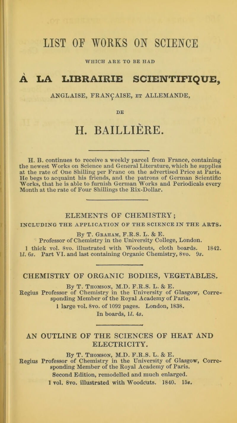 LIST OF WORKS ON SCIENCE WHICH ARE TO BE HAD A LA LIBRAIRIE SCIENTIFIQUE, ANGLAISE, FRANCAISE, et ALLEMANDE, DE H. BAILLIERE. H. B. continues to receive a weekly parcel from France, containing the newest Works on Science and General Literature, which he supplies at the rate of One Shilling per Franc on the advertised Price at Paris. He begs to acquaint his friends, and the patrons of German Scientific Works, that he is able to furnish German Works and Periodicals every Month at the rate of Four Shillings the Rix-Dollar. ELEMENTS OF CHEMISTRY; INCLUDING THE APPLICATION OF THE SCIENCE IN THE ARTS. By T. Graham, F.R.S. L. & E. Professor of Chemistry in the University College, London. 1 thick vol. 8vo. illustrated with Woodcuts, cloth boards. 1842. II. 6s. Part VI. and last containing Organic Chemistry, 8vo. 9s. CHEMISTRY OF ORGANIC BODIES, VEGETABLES. By T. Thomson, M.D. F.R.S. L. & E. Regius Professor of Chemistry in the University of Glasgow, Corre- sponding Member of the Royal Academy of Paris. 1 large vol. 8vo. of 1092 pages. London, 1838. In boards, II. 4s. AN OUTLINE OF THE SCIENCES OF HEAT AND ELECTRICITY. By T. Thomson, M.D. F.R.S. L. & E. Regius Professor of Chemistry in the University of Glasgow, Corre- sponding Member of the Royal Academy of Paris. Second Edition, remodelled and much enlarged.