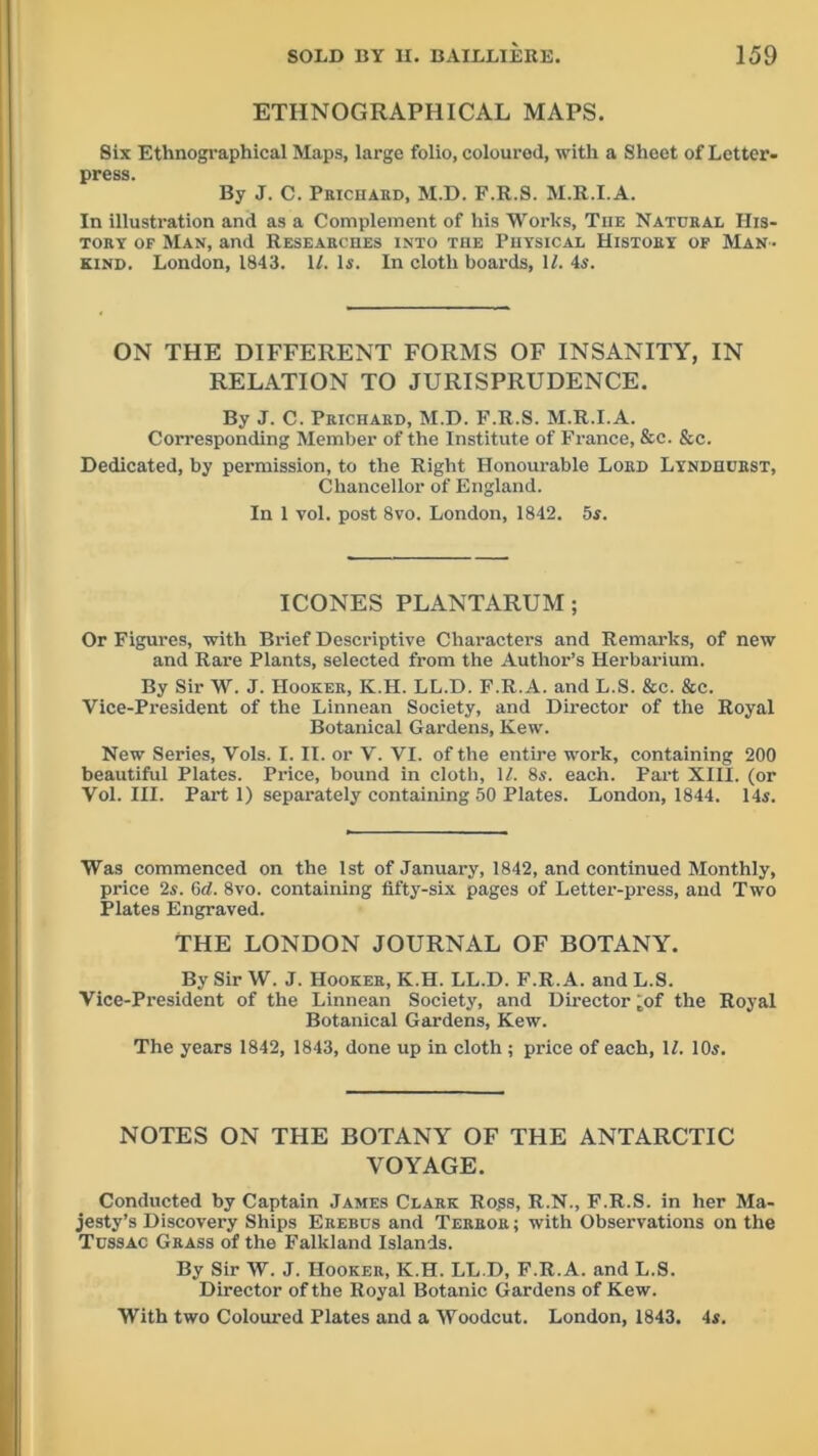 ETHNOGRAPHICAL MAPS. Six Ethnographical Maps, large folio, colourod, with a Sheet of Letter- press. By J. C. Prichard, M.D. F.R.S. M.R.I.A. In illustration and as a Complement of his Works, Tiie Natural His- tory of Man, and Researches into the Physical History of Man- kind. London, 1843. U. Is. In cloth boards, 11. 4s. ON THE DIFFERENT FORMS OF INSANITY, IN RELATION TO JURISPRUDENCE. By J. C. Prichard, M.D. F.R.S. M.R.I.A. Corresponding Member of the Institute of France, &c. &c. Dedicated, by permission, to the Right Honourable Lord Lyndhuust, Chancellor of England. In 1 vol. post 8vo. London, 1842. 5s. ICONES PLANTARUM; Or Figures, with Brief Descriptive Characters and Remarks, of new and Rare Plants, selected from the Author’s Herbarium. By Sir W. J. Hooker, K.H. LL.D. F.R.A. and L.S. &c. &c. Vice-President of the Linnean Society, and Director of the Royal Botanical Gardens, Kew. New Series, Vols. I. II. or V. VI. of the entire work, containing 200 beautiful Plates. Price, bound in cloth, U. 8s. each. Part XIII. (or Vol. III. Part 1) separately containing 50 Plates. London, 1844. 14s. Was commenced on the 1st of January, 1842, and continued Monthly, price 2s. (id. 8vo. containing fifty-six pages of Letter-press, and Two Plates Engraved. THE LONDON JOURNAL OF BOTANY. By Sir W. J. Hooker, K.H. LL.D. F.R.A. and L.S. Vice-President of the Linnean Society, and Director ‘of the Royal Botanical Gardens, Kew. The years 1842, 1843, done up in cloth ; price of each, U. 10s. NOTES ON THE BOTANY OF THE ANTARCTIC VOYAGE. Conducted by Captain James Clark Ro„ss, R.N., F.R.S. in her Ma- jesty’s Discovery Ships Erebus and Terror ; with Observations on the Tussac Grass of the Falkland Islands. By Sir W. J. Hooker, K.H. LL.D, F.R.A. and L.S. Director of the Royal Botanic Gardens of Kew. With two Coloured Plates and a Woodcut. London, 1843. 4s.