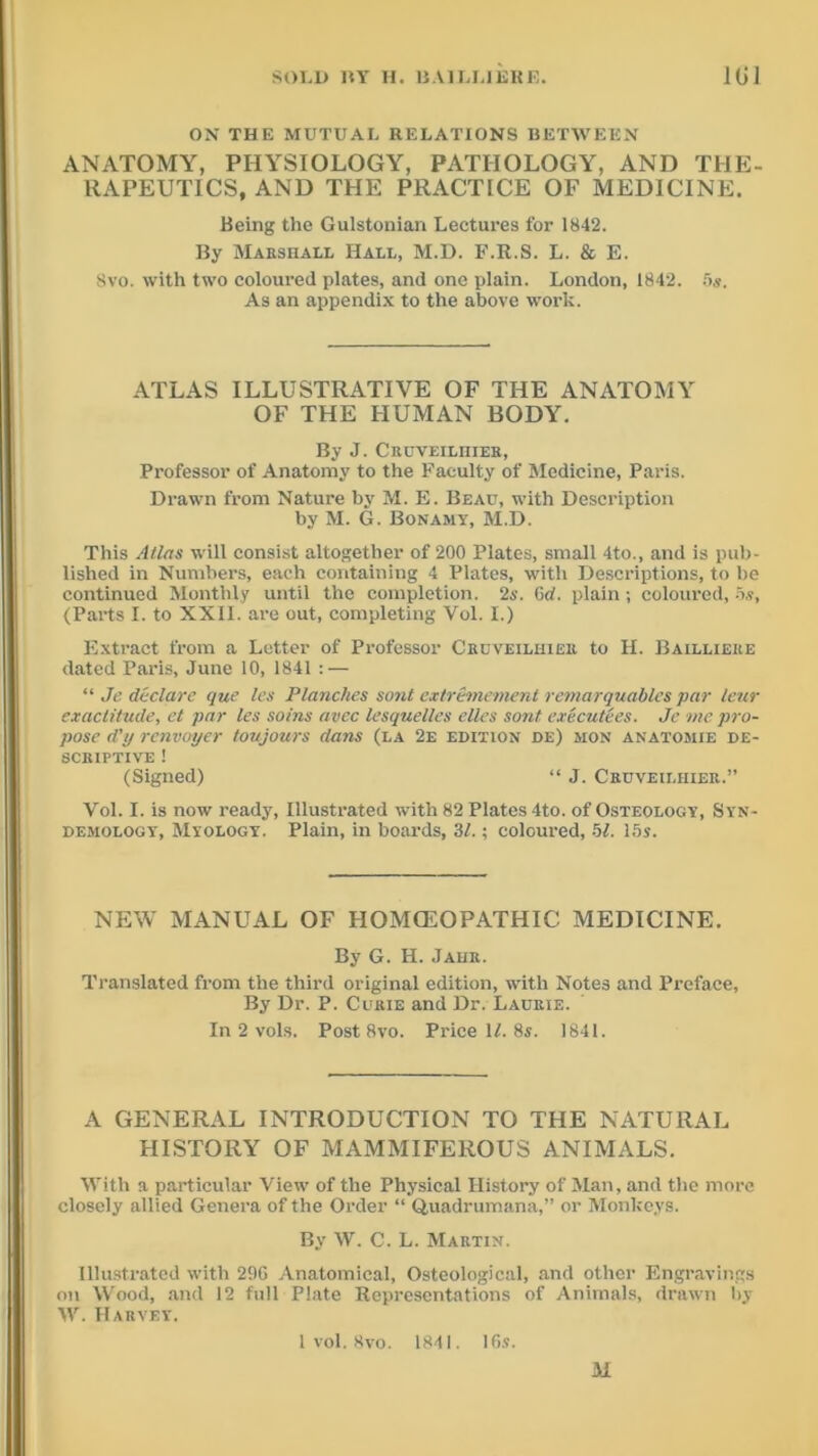 ON THE MUTUAL RELATIONS BETWEEN ANATOMY, PHYSIOLOGY, PATHOLOGY, AND THE- RAPEUTICS, AND THE PRACTICE OF MEDICINE. Being the Gulstonian Lectures for 1842. By Marshall Hall, M.D. F.R.S. L. & E. 8vo. with two coloured plates, and one plain. London, 1842. 5s. As an appendix to the above work. ATLAS ILLUSTRATIVE OF THE ANATOMY OF THE HUMAN BODY. By J. Cruveilhier, Professor of Anatomy to the Faculty of Medicine, Paris. Drawn from Nature by M. E. Beau, with Description by M. G. Bonamy, M.D. This Atlas will consist altogether of 200 Plates, small 4to., and is pub- lished in Numbers, each containing 4 Plates, with Descriptions, to he continued Monthly until the completion. 2s. 6cl. plain; coloured, 5s, (Parts I. to XXII. are out, completing Vol. I.) Extract from a Letter of Professor Cruveilhier to H. Baillieke dated Paris, June 10, 1841 : — “ Je declare que les Planches sont extremement remarquables par leur exactitude, et par les soins avec lesquelles elles sont executees. Je me pro- pose d'y renvoyer toujours dans (la 2e edition de) mon anatomie de- scriptive ! (Signed) “ J. Cruveilhier.” Vol. I. is now ready, Illustrated with 82 Plates 4to. of Osteology, Syn- demology, Myology. Plain, in boards, 31.; coloured, 51. 15s. NEW MANUAL OF HOMOEOPATHIC MEDICINE. By G. H. Jahr. Translated from the third original edition, with Notes and Preface, By Dr. P. Curie and Dr. Laurie. In 2 vols. Post 8vo. Price ll. 8s. 1841. A GENERAL INTRODUCTION TO THE NATURAL HISTORY OF MAMMIFEROUS ANIMALS. With a particular View of the Physical History of Man, and the more closely allied Genera of the Order “ Quadrumana,” or Monkeys. By W. C. L. Martin. Illustrated with 296 Anatomical, Osteological, and other Engravings on Wood, and 12 full Plate Representations of Animals, drawn by W. Harvey. 1 vol. 8vo. 1841. 16s. M