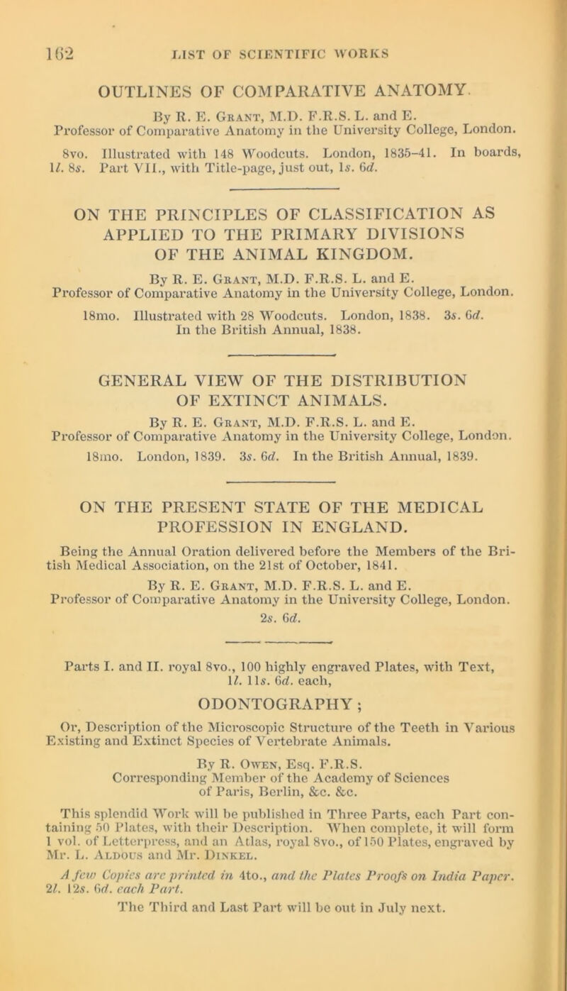 OUTLINES OF COMPARATIVE ANATOMY. By R. E. Grant, M.D. F.R.S. L. and E. Professor of Comparative Anatomy in the University College, London. 8vo. Illustrated with 148 Woodcuts. London, 1835-41. In boards, 1/. 8s. Part VII., with Title-page, just out, Is. 6d. ON THE PRINCIPLES OF CLASSIFICATION AS APPLIED TO THE PRIMARY DIVISIONS OF THE ANIMAL KINGDOM. By R. E. Grant, M.D. F.R.S. L. and E. Professor of Comparative Anatomy in the University College, London. 18mo. Illustrated with 28 Woodcuts. London, 1838. 3s. 6rf. In the British Annual, 1838. GENERAL VIEW OF THE DISTRIBUTION OF EXTINCT ANIMALS. By R. E. Grant, M.D. F.R.S. L. and E. Professor of Comparative Anatomy in the University College, London. 18mo. London, 1839. 3s. Grf. In the British Annual, 1839. ON THE PRESENT STATE OF THE MEDICAL PROFESSION IN ENGLAND. Being the Annual Oration delivered before the Members of the Bri- tish Medical Association, on the 21st of October, 1841. By R. E. Grant, M.D. F.R.S. L. and E. Professor of Comparative Anatomy in the University College, London. 2s. 6rf. Parts I. and II. royal 8vo., 100 highly engraved Plates, with Text, II. 11s. 6rf. each, ODONTOGRAPHY; Or, Description of the Microscopic Structure of the Teeth in Various Existing and Extinct Species of Vertebrate Animals. By R. Owen, Esq. F.R.S. Corresponding Member of the Academy of Sciences of Paris, Berlin, &c. &c. This splendid Work will be published in Three Parts, each Part con- taining 50 Plates, with their Description. 'When complete, it will form 1 vol. of Letterpress, and an Atlas, royal 8vo., of 150 Plates, engraved by Mr. L. Aldous and Mr. Dinkel. A few Copies arc printed in 4to., and the Plates Proofs on India Paper. 21. 12s. Grf. each Part. The Third and Last Part will be out in July next.