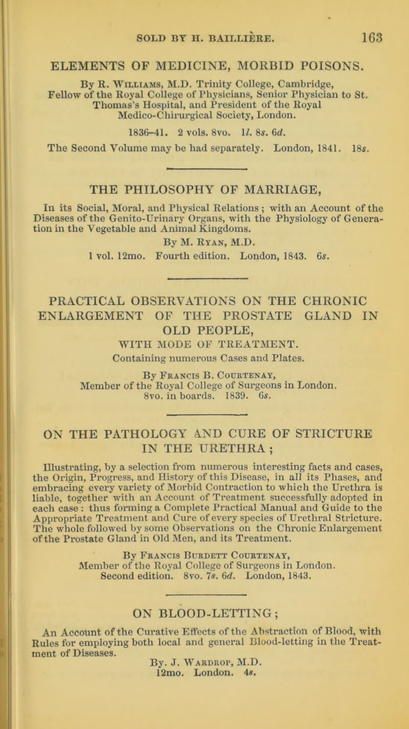 ELEMENTS OF MEDICINE, MORBID POISONS. By R. Williams, M.D. Trinity College, Cambridge, Fellow of the Royal College of Physicians, Senior Physician to St. Thomas’s Hospital, and President of the Royal Medico-Chirurgical Society, London. 1836-41. 2 vols. 8vo. 1/. 8*. 6d. The Second Volume may be had separately. London, 1841. 18s. THE PHILOSOPHY OF MARRIAGE, In its Social, Moral, and Physical Relations ; with an Account of the Diseases of the Genito-Urinary Organs, with the Physiology of Genera- tion in the Vegetable and Animal Kingdoms. By M. Ryan, M.D. 1 vol. 12mo. Fourth edition. London, 1843. 6s. PRACTICAL OBSERVATIONS ON THE CHRONIC ENLARGEMENT OF THE PROSTATE GLAND IN OLD PEOPLE, WITH MODE OF TREATMENT. Containing numerous Cases and Plates. By Francis B. Courtenay, Member of the Royal College of Surgeons in London. 8vo. in boards. 1839. 6s. ON THE PATHOLOGY AND CURE OF STRICTURE IN THE URETHRA ; Illustrating, by a selection from numerous interesting facts and cases, the Origin, Progress, and History of this Disease, in all its Phases, and embracing every variety of Morbid Contraction to which the Urethra is liable, together with an Account of Treatment successfully adopted in each case : thus forming a Complete Practical Manual and Guide to the Appropriate Treatment and Cure of every species of Urethral Stricture. The whole followed by some Observations on the Chronic Enlargement of the Prostate Gland in Old Men, and its Treatment. By Francis Burdett Courtenay, Member of the Royal College of Surgeons in London. Second edition. 8vo. 7s. 6d. London, 1843. ON BLOOD-LETTING; An Account of the Curative Effects of the Abstraction of Blood, with Rules for employing both local and general Blood-letting in the Treat- ment of Diseases. By. J. Wardrop, M.D. 12mo. London. 4s.