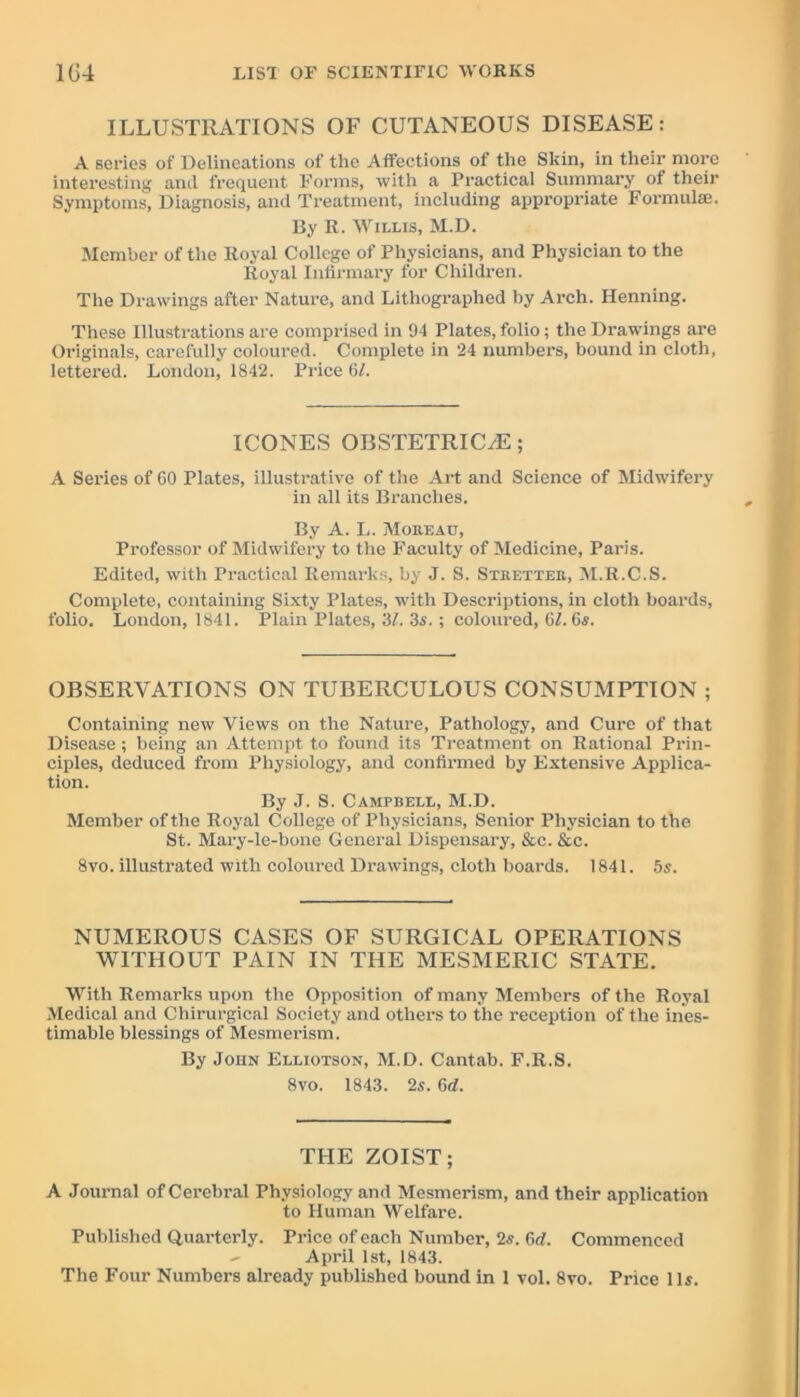 ILLUSTRATIONS OF CUTANEOUS DISEASE: A series of Delineations of the Affections of the Skin, in their more interesting and frequent Forms, with a Practical Summary of their Symptoms, Diagnosis, and Treatment, including appropriate Formulae. By R. Willis, M.D. Member of the Royal College of Physicians, and Physician to the Royal Infirmary for Children. The Drawings after Nature, and Lithographed by Arch. Henning. These Illustrations are comprised in 94 Plates, folio; the Drawings are Originals, carefully coloured. Complete in 24 numbers, bound in cloth, lettered. London, 1842. Price 6L ICONES OI3STETRIC/E; A Series of 60 Plates, illustrative of the Art and Science of Midwifery in all its Branches. By A. L. Moreau, Professor of Midwifery to the Faculty of Medicine, Paris. Edited, with Practical Remarks, by J. S. Strutter, M.R.C.S. Complete, containing Sixty Plates, with Descriptions, in cloth boards, folio. London, 1841. Plain Plates, 31. 3s.; coloured, 61.6s. OBSERVATIONS ON TUBERCULOUS CONSUMPTION ; Containing new Views on the Nature, Pathology, and Cure of that Disease; being an Attempt to found its Treatment on Rational Prin- ciples, deduced from Physiology, and confirmed by Extensive Applica- tion. By J. S. Campbell, M.D. Member of the Royal College of Physicians, Senior Physician to the St. Mary-le-bone General Dispensary, &c. &c. 8vo. illustrated with coloured Drawings, cloth boards. 1841. 5s. NUMEROUS CASES OF SURGICAL OPERATIONS WITHOUT PAIN IN THE MESMERIC STATE. With Remarks upon the Opposition of many Members of the Royal Medical and Chirurgical Society and others to the reception of the ines- timable blessings of Mesmerism. By John Elliotson, M.D. Cantab. F.R.S. 8vo. 1843. 2s. 6rf. THE ZOIST; A Journal of Cerebral Physiology and Mesmerism, and their application to Human Welfare. Published Quarterly. Price of each Number, 2s. 6tf. Commenced April 1st, 1843. The Four Numbers already published bound in 1 vol. 8vo. Price 11s.