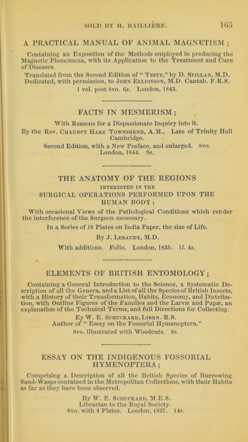 A PRACTICAL MANUAL OF ANIMAL MAGNETISM ; Containing an Exposition of the Methods employed in producing the Magnetic Phenomena, with its Application to the Treatment and Cure of Diseases. Translated from the Second Edition of “ Teste,” by D. Spilean, M.D. Dedicated, with permission, to John Elliotson, M.D. Cantab. F.R.S. 1 vol. post 8vo. 6s. London, 1843. FACTS IN MESMERISM; With Reasons for a Dispassionate Inquiry into it. By the Rev. Chauncy Hake Townshenb, A.M., Late of Trinity Hall Cambridge. Second Edition, with a New Preface, and enlarged. 8vo. London, 1844. 9s. THE ANATOMY OF THE REGIONS INTERESTED IN THE SURGICAL OPERATIONS PERFORMED UPON THE HUMAN BODY ; With occasional Views of the Pathological Conditions which render the interference of the Surgeon necessary. In a Series of 18 Plates on India Paper, the size of Life. By J. Lebaudy, M.D. With additions. Folio. London, 1835. U. 4s. ELEMENTS OF BRITISH ENTOMOLOGY; Containing a General Introduction to the Science, a Systematic De- scription of all the Genera, and a List of all the Species of British Insects, with a History of their Transformation, Habits, Economy, and Distribu- tion, with Outline Figures of the Families and the Larva: and Pupae, an explanation of the Technical Terms, and full Directions for Collecting. Ey W. E. Schuckard, Librn. R.S. Author of “ Essay on the Fossorial Hymenoptera.” 8vo. illustrated with Woodcuts. 8s. ESSAY ON THE INDIGENOUS FOSSORIAL HYMENOPTERA; Comprising a Description of all the British Species of Burrowing Sand-Wasps contained in the Metropolitan Collections, with their Habits as far as they have been observed. By W. E. Schuckard, M.E.S. Librarian to the Royal Society. 8vo. with 4 Plates. London, 1837. 14s.