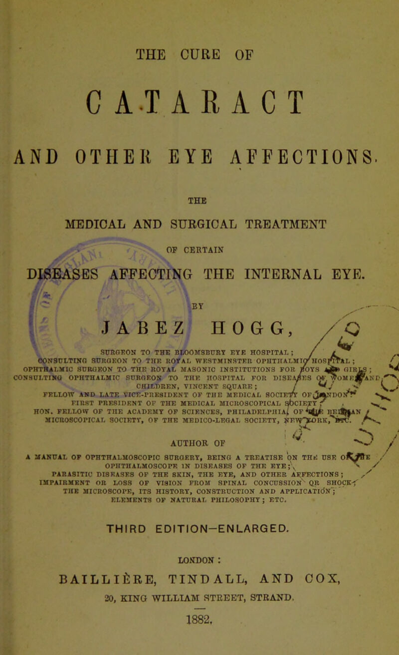 THE CURE OF CATARACT AND OTHER EYE AFFECTIONS. THE MEDICAL AND SURGICAL TREATMENT OF CERTAIN DISEASES AFFECTING THE INTERNAL EYE. BY JABEZ HOGG, SURGEON TO THE BLOOMSBURY EYE HOSPITAL ; CONSULTING SURGEON TO THE ROYAL WESTMINSTER OPHTHALMIO'' Hf OPHTHALMIC SURGEON TO THE ROYAL MASONIC INSTITUTIONS FOR BOYS CONSULTING OPHTHALMIC SURGEON TO THE HOSPITAL FOR DISEASES OF CHILDREN, VINCENT SQUARE ; j FELLOW AND LATE VICE-PRESIDENT OF THE MEDICAL SOCIETY OF^JaNDON^ FIRST PRESIDENT OF THE MEDICAL MICROSCOPICAL sbciE/TY f ^ HON. FELLOW OF TnE ACADEMY OF SCIENCES, PHILADELPHIA; OF BEI^|AN t O-LEGAL SOCIETY, NUW^OHK,'^BTC. MICROSCOPICAL SOCIETY, OF THE MEDICO-] AUTHOR OF ! Q A MANUAL OF OPHTHALMOSCOPIC SUROERY, DEINC! A TREATISE ON THE USE O^/Be OPHTHALMOSCOPE IN DISEASES OP THE EYE ;\ > / PARASITIC DI8EASES OP THE SKIN, THE EYE, AND OTHER AEPECTIONS ; IMPAIRMENT OR LOSS OP VISION PROM SPINAL CONCUSSION' QR SIIOCK< THE MICROSCOPE, ITS HISTORY, CONSTRUCTION AND APPLICATION;  ELEMENTS OP NATURAL PHILOSOPHY; ETC. THIRD EDITION-ENLARGED. LONDON : BAILLlfiRE, TINDALL, AND COX, 20, KING WILLIAM STEEET, STEAND.