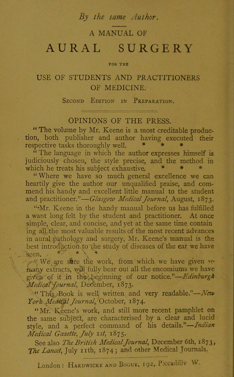 By the same /luthor. A MANUAL OF AURAL SURGERY FOR THE USE OF STUDENTS AND PRACTITIONERS OF MEDICINE. Second Edition in Preparation. OPINIONS OF THE PRESS. “ The volume by Mr. Keene is a most creditable produc- tion, both publisher and author having executed their respective tasks thoroughly well. * * * “ The language in which the author expresses himself is judiciously chosen, the style precise, and the method in which he treats his subject exhaustive. * * * “ Where we have so much general excellence we can heartily give the author our unqualified praise, and com- mend his handy and excellent little manual to the student and practitioner.”—Glasgow Medical Journal, August, 1873. “•Mr. Keene in the handy manual before us has fulfilled a want long felt by the student and practitioner. At once simple, clear, and concise, and yet at the same time contain ing all the most valuable results of the most recent advances in aural pathology and surgery, Mr. Keene’s manual is the best introduction to the study of diseases of the ear we have .seen. * * \ * “ We are sBre the work, from which we have given so many extracts, will fully bear out all the encomiums we have given of it in the-^eginning of our notice.”—Edinburgh Medical Journal, December, 1873. “ This Book is well written and very readable.”—New York Medical Journal, October, 1874. “ Mr. Keene’s work, and still more recent pamphlet on the same subject, are characterised by a clear and lucid style, and a perfect command of his details.”—Indian Medical Gazette, July 1 st, 1875. See also The British MedicalJournal, December 6th, 1873, The Lancet, July nth, 1874; and other Medical Journals. London: Hakdwicke and Bogue, 192, Pxcadillv W.