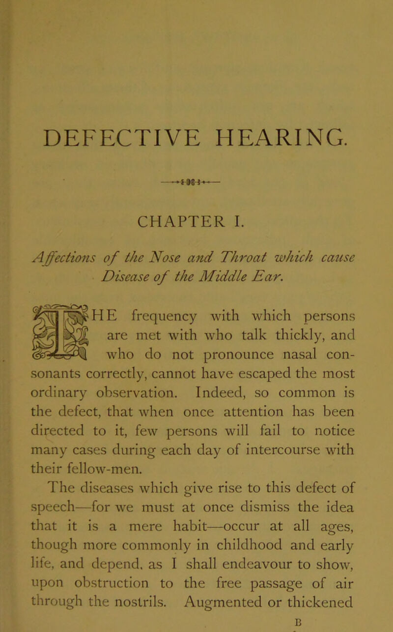 — -»l *8 ! —— CHAPTER I. Affections of the Nose and Throat which cause Disease of the Middle Ear. HE frequency with which persons are met with who talk thickly, and who do not pronounce nasal con- sonants correctly, cannot have escaped the most ordinary observation. Indeed, so common is the defect, that when once attention has been directed to it, few persons will fail to notice many cases during each day of intercourse with their fellow-men. The diseases which give rise to this defect of speech—for we must at once dismiss the idea that it is a mere habit—occur at all ages, though more commonly in childhood and early life, and depend, as I shall endeavour to show, upon obstruction to the free passage of air through the nostrils. Augmented or thickened B