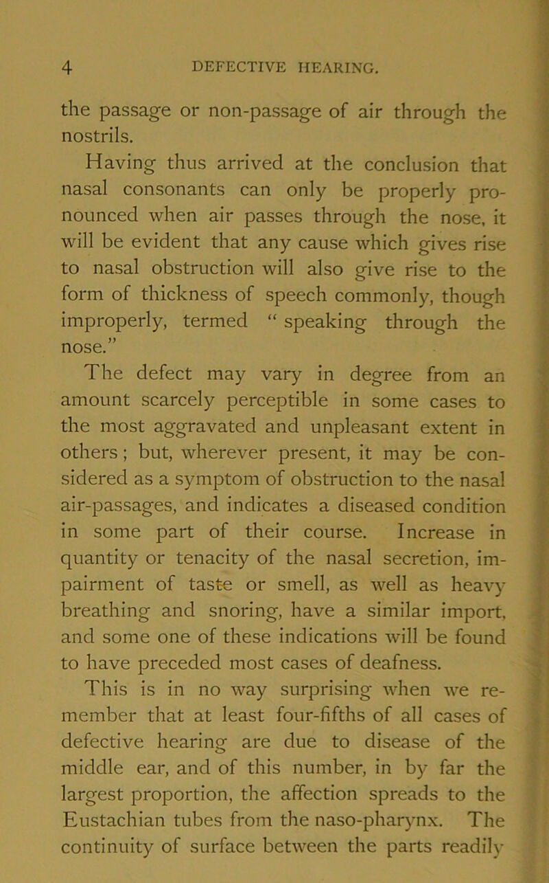 the passage or non-passage of air through the nostrils. Having thus arrived at the conclusion that nasal consonants can only be properly pro- nounced when air passes through the nose, it will be evident that any cause which gives rise to nasal obstruction will also give rise to the form of thickness of speech commonly, though improperly, termed “ speaking through the nose.” The defect may vary in degree from an amount scarcely perceptible in some cases to the most aggravated and unpleasant extent in others; but, wherever present, it may be con- sidered as a symptom of obstruction to the nasal air-passages, and indicates a diseased condition in some part of their course. Increase in quantity or tenacity of the nasal secretion, im- pairment of taste or smell, as well as heavy breathing and snoring, have a similar import, and some one of these indications will be found to have preceded most cases of deafness. This is in no way surprising when we re- member that at least four-fifths of all cases of defective hearing are due to disease of the middle ear, and of this number, in by far the largest proportion, the affection spreads to the Eustachian tubes from the naso-pharynx. The continuity of surface between the parts readily