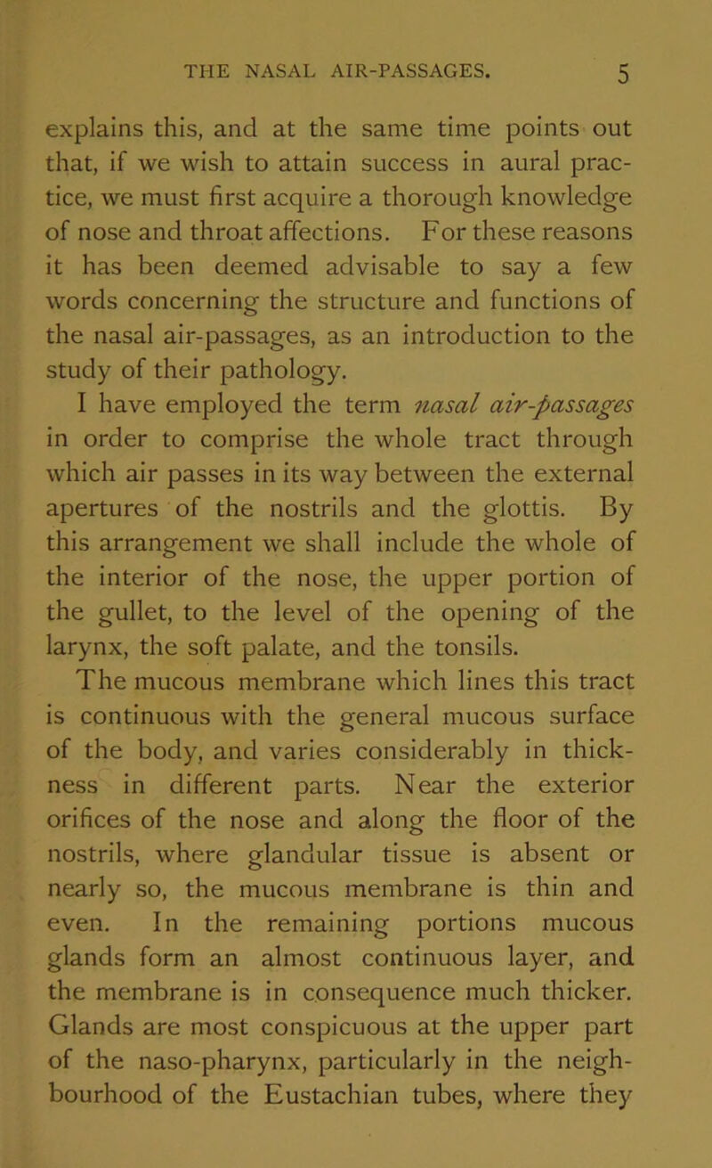 explains this, and at the same time points out that, if we wish to attain success in aural prac- tice, we must first acquire a thorough knowledge of nose and throat affections. For these reasons it has been deemed advisable to say a few words concerning the structure and functions of the nasal air-passages, as an introduction to the study of their pathology. I have employed the term nasal air-passages in order to comprise the whole tract through which air passes in its way between the external apertures of the nostrils and the glottis. By this arrangement we shall include the whole of the interior of the nose, the upper portion of the gullet, to the level of the opening of the larynx, the soft palate, and the tonsils. The mucous membrane which lines this tract is continuous with the general mucous surface of the body, and varies considerably in thick- ness in different parts. Near the exterior orifices of the nose and along the floor of the nostrils, where glandular tissue is absent or nearly so, the mucous membrane is thin and even. In the remaining portions mucous glands form an almost continuous layer, and the membrane is in consequence much thicker. Glands are most conspicuous at the upper part of the naso-pharynx, particularly in the neigh- bourhood of the Eustachian tubes, Avhere they