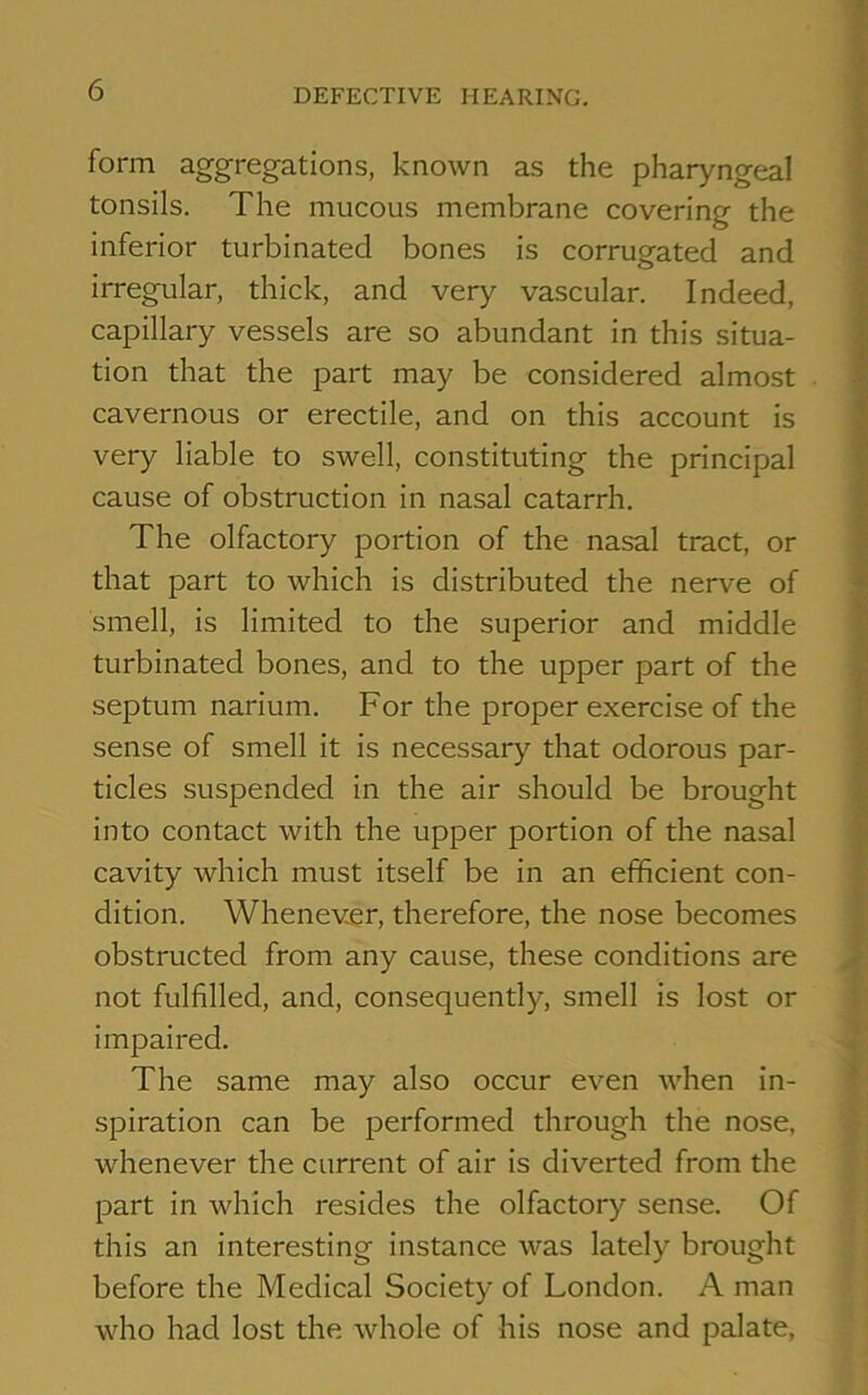 form aggregations, known as the pharyngeal tonsils. The mucous membrane covering the inferior turbinated bones is corrugated and irregular, thick, and very vascular. Indeed, capillary vessels are so abundant in this situa- tion that the part may be considered almost cavernous or erectile, and on this account is very liable to swell, constituting the principal cause of obstruction in nasal catarrh. The olfactory portion of the nasal tract, or that part to which is distributed the nerve of smell, is limited to the superior and middle turbinated bones, and to the upper part of the septum narium. For the proper exercise of the sense of smell it is necessary that odorous par- ticles suspended in the air should be brought into contact with the upper portion of the nasal cavity which must itself be in an efficient con- dition. Whenever, therefore, the nose becomes obstructed from any cause, these conditions are not fulfilled, and, consequently, smell is lost or impaired. The same may also occur even when in- spiration can be performed through the nose, whenever the current of air is diverted from the part in which resides the olfactory sense. Of this an interesting instance was lately brought before the Medical Society of London. A man who had lost the whole of his nose and palate,