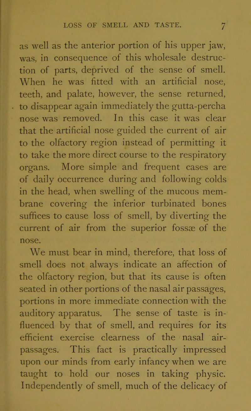 as well as the anterior portion of his upper jaw, was, in consequence of this wholesale destruc- tion of parts, deprived of the sense of smell. When he was fitted with an artificial nose, teeth, and palate, however, the sense returned, to disappear again immediately the gutta-percha nose was removed. In this case it was clear that the artificial nose guided the current of air to the olfactory region instead of permitting it to take the more direct course to the respiratory organs. More simple and frequent cases are of daily occurrence during and following colds in the head, when swelling of the mucous mem- brane covering the inferior turbinated bones suffices to cause loss of smell, by diverting the current of air from the superior fossee of the nose. We must bear in mind, therefore, that loss of smell does not always indicate an affection of the olfactory region, but that its cause is often seated in other portions of the nasal air passages, portions in more immediate connection with the auditory apparatus. The sense of taste is in- fluenced by that of smell, and requires for its efficient exercise clearness of the nasal air- passages. This fact is practically impressed upon our minds from early infancy when we are taught to hold our noses in taking physic. Independently of smell, much of the delicacy of