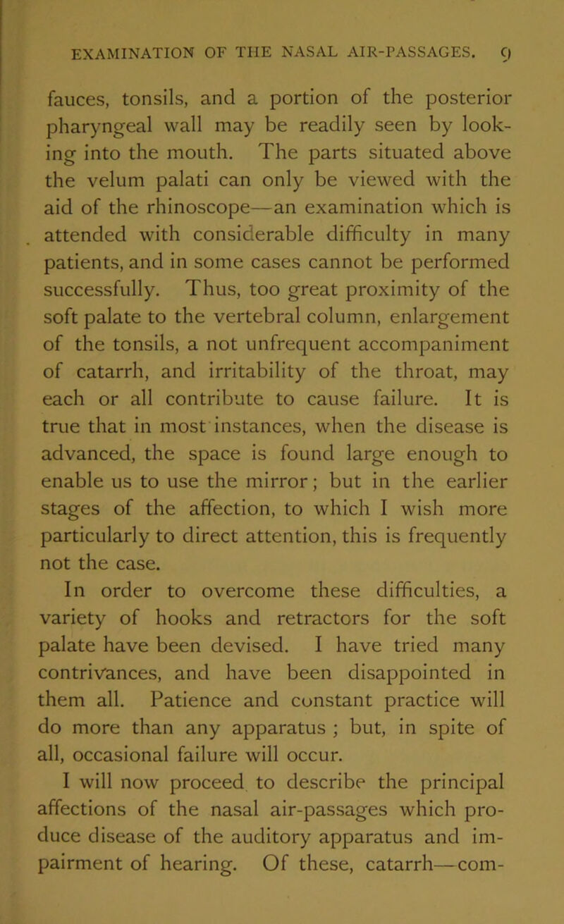 EXAMINATION OF THE NASAL AIR-PASSAGES. C) fauces, tonsils, and a portion of the posterior pharyngeal wall may be readily seen by look- ing into the mouth. The parts situated above the velum palati can only be viewed with the aid of the rhinoscope—an examination which is attended with considerable difficulty in many patients, and in some cases cannot be performed successfully. Thus, too great proximity of the soft palate to the vertebral column, enlargement of the tonsils, a not unfrequent accompaniment of catarrh, and irritability of the throat, may each or all contribute to cause failure. It is true that in most instances, when the disease is advanced, the space is found large enough to enable us to use the mirror; but in the earlier stages of the affection, to which I wish more particularly to direct attention, this is frequently not the case. In order to overcome these difficulties, a variety of hooks and retractors for the soft palate have been devised. I have tried many contrivances, and have been disappointed in them all. Patience and constant practice will do more than any apparatus ; but, in spite of all, occasional failure will occur. I will now proceed to describe the principal affections of the nasal air-passages which pro- duce disease of the auditory apparatus and im- pairment of hearing. Of these, catarrh—com-