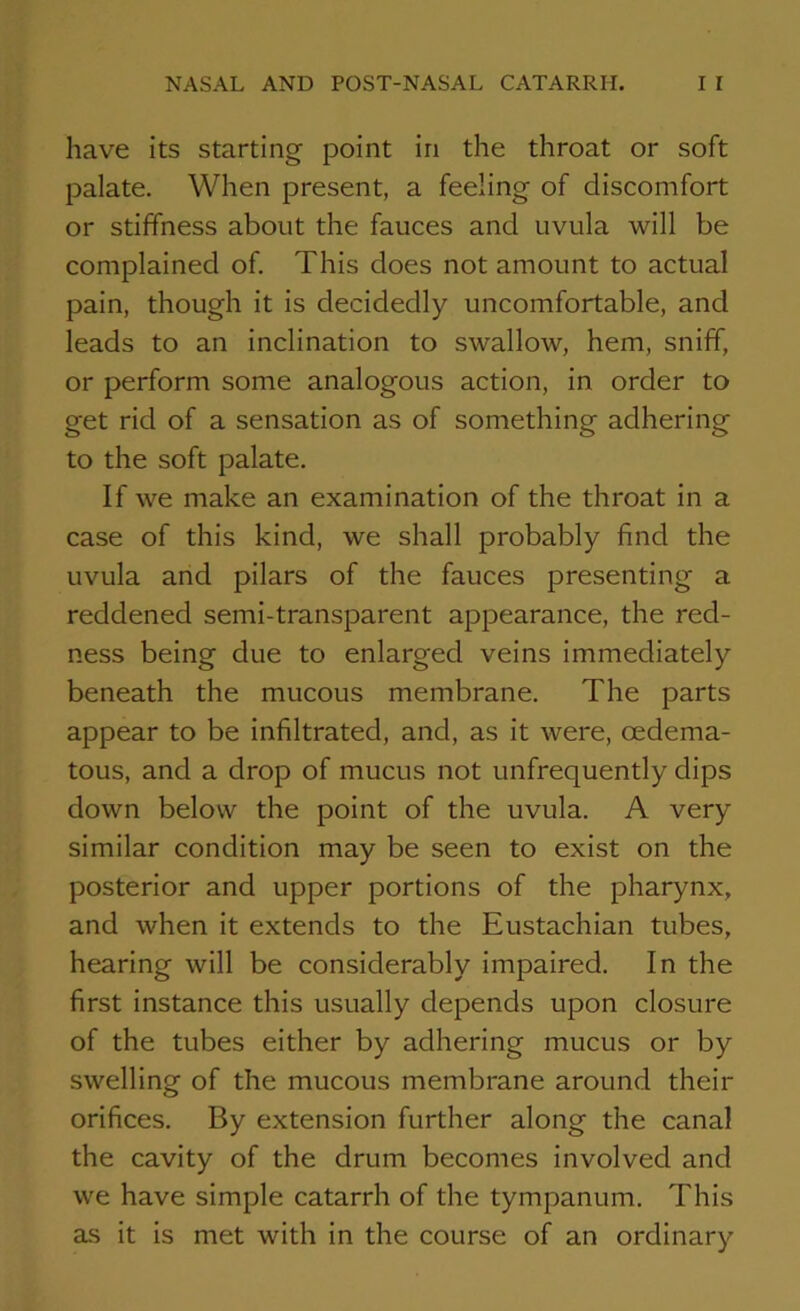 have its starting point in the throat or soft palate. When present, a feeling of discomfort or stiffness about the fauces and uvula will be complained of. This does not amount to actual pain, though it is decidedly uncomfortable, and leads to an inclination to swallow, hem, sniff, or perform some analogous action, in order to get rid of a sensation as of something adhering to the soft palate. If we make an examination of the throat in a case of this kind, we shall probably find the uvula and pilars of the fauces presenting a reddened semi-transparent appearance, the red- ness being due to enlarged veins immediately beneath the mucous membrane. The parts appear to be infiltrated, and, as it were, cedema- tous, and a drop of mucus not unfrequently dips down below the point of the uvula. A very similar condition may be seen to exist on the posterior and upper portions of the pharynx, and when it extends to the Eustachian tubes, hearing will be considerably impaired. In the first instance this usually depends upon closure of the tubes either by adhering mucus or by swelling of the mucous membrane around their orifices. By extension further along the canal the cavity of the drum becomes involved and we have simple catarrh of the tympanum. This as it is met with in the course of an ordinary