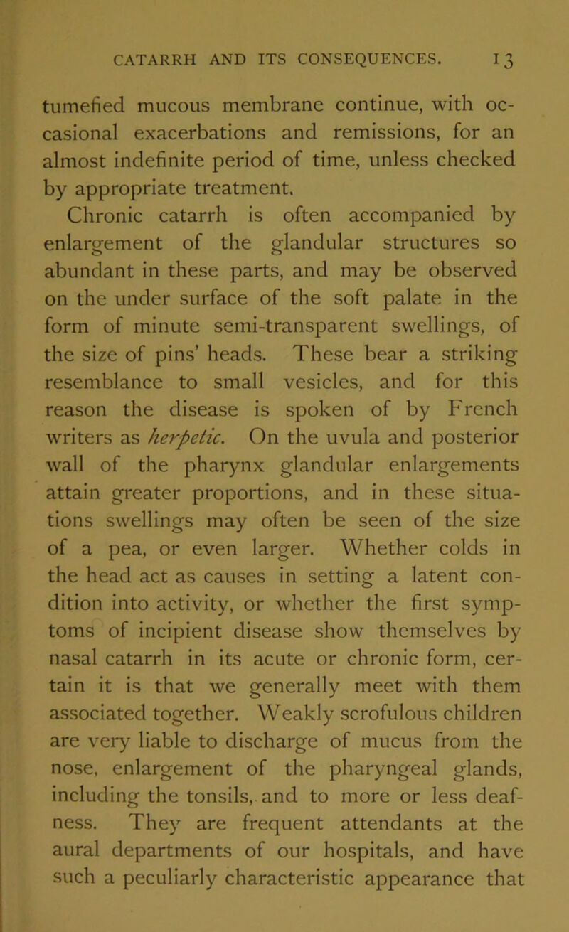 tumefied mucous membrane continue, with oc- casional exacerbations ancl remissions, for an almost indefinite period of time, unless checked by appropriate treatment. Chronic catarrh is often accompanied by enlargement of the glandular structures so abundant in these parts, and may be observed on the under surface of the soft palate in the form of minute semi-transparent swellings, of the size of pins’ heads. These bear a striking resemblance to small vesicles, and for this reason the disease is spoken of by French writers as herpetic. On the uvula and posterior wall of the pharynx glandular enlargements attain greater proportions, and in these situa- tions swellings may often be seen of the size of a pea, or even larger. Whether colds in the head act as causes in setting a latent con- dition into activity, or whether the first symp- toms of incipient disease show themselves by nasal catarrh in its acute or chronic form, cer- tain it is that we generally meet with them associated together. Weakly scrofulous children are very liable to discharge of mucus from the nose, enlargement of the pharyngeal glands, including the tonsils, and to more or less deaf- ness. They are frequent attendants at the aural departments of our hospitals, and have such a peculiarly characteristic appearance that