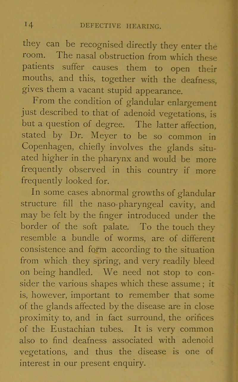 they can be recognised directly they enter the room. The nasal obstruction from which these patients suffer causes them to open their mouths, and this, together with the deafness, gives them a vacant stupid appearance. From the condition of glandular enlargement just described to that of adenoid vegetations, is but a question of degree. The latter affection, stated by Dr. Meyer to be so common in Copenhagen, chiefly involves the glands situ- ated higher in the pharynx and would be more frequently observed in this country if more frequently looked for. In some cases abnormal growths of glandular structure fill the naso-pharyngeal cavity, and may be felt by the finger introduced under the border of the soft palate. To the touch they resemble a bundle of worms, are of different consistence and form according to the situation from which they spring, and very readily bleed on being handled. We need not stop to con- sider the various shapes which these assume; it is, however, important to remember that some of the glands affected by the disease are in close proximity to, and in fact surround, the orifices of the Eustachian tubes. It is very common also to find deafness associated with adenoid vegetations, and thus the disease is one of interest in our present enquiry.