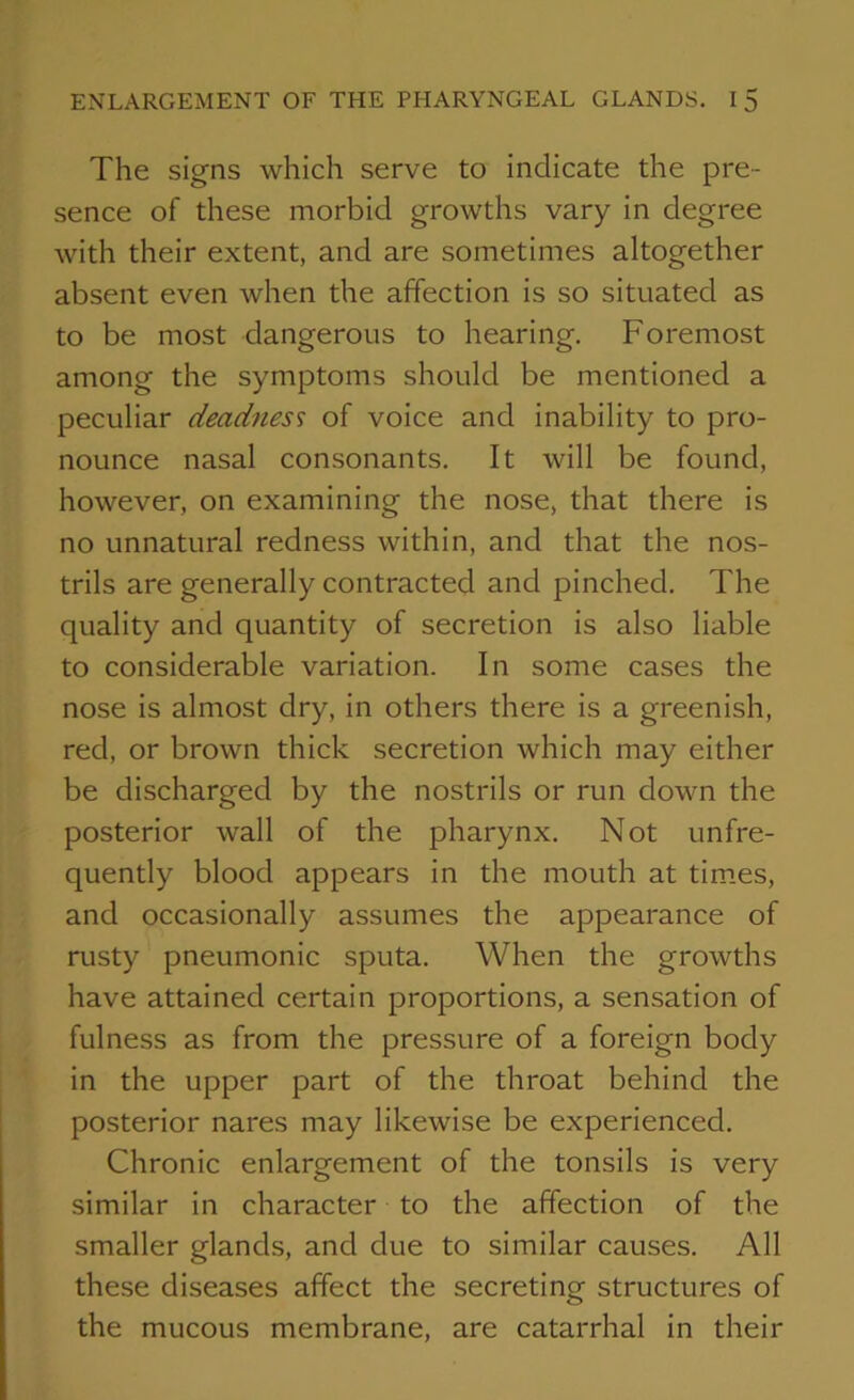 The signs which serve to indicate the pre- sence of these morbid growths vary in degree with their extent, and are sometimes altogether absent even when the affection is so situated as to be most dangerous to hearing. Foremost among the symptoms should be mentioned a peculiar deadness of voice and inability to pro- nounce nasal consonants. It will be found, however, on examining the nose, that there is no unnatural redness within, and that the nos- trils are generally contracted and pinched. The quality and quantity of secretion is also liable to considerable variation. In some cases the nose is almost dry, in others there is a greenish, red, or brown thick secretion which may either be discharged by the nostrils or run down the posterior wall of the pharynx. Not unfre- quently blood appears in the mouth at times, and occasionally assumes the appearance of rusty pneumonic sputa. When the growths have attained certain proportions, a sensation of fulness as from the pressure of a foreign body in the upper part of the throat behind the posterior nares may likewise be experienced. Chronic enlargement of the tonsils is very similar in character to the affection of the smaller glands, and due to similar causes. All these diseases affect the secreting structures of the mucous membrane, are catarrhal in their