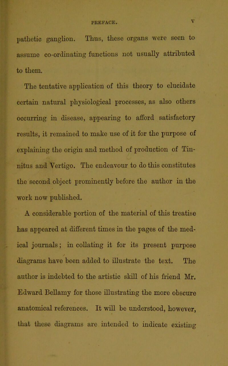 pathetic ganglion. Thus, these organs were seen to assume co-ordinating functions not usually attributed to them. The tentative application of this theory to elucidate certain natural physiological processes, as also others occurring in disease, appearing to afford satisfactory results, it remained to make use of it for the purpose of explaining the origin and method of production of Tin- nitus and Vertigo. The endeavour to do this constitutes the second object prominently before the author in the work now published. A considerable portion of the material of this treatise has appeared at different times in the pages of the med- ical journals; in collating it for its present purpose diagrams have been added to illustrate the text. The author is indebted to the artistic skill of his friend Mr. Edward Bellamy for those illustrating the more obscure anatomical references. It will be understood, however, that these diagrams arc intended to indicate existing