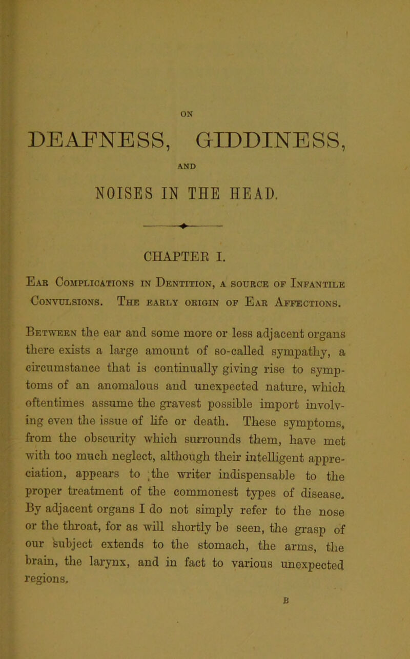 ON DEAFNE S S, GIDDINE S S, AND NOISES IN THE HEAD. CHAPTER I. Ear Complications in Dentition, a source of Infantile Convulsions. The early origin of Ear Affections. Between the ear and some more or less adjacent organs there exists a large amount of so-called sympathy, a circumstance that is continually giving rise to symp- toms of an anomalous and unexpected nature, which oftentimes assume the gravest possible import involv- ing even the issue of life or death. These symptoms, from the obscurity which surrounds them, have met with too much neglect, although then- intelligent appre- ciation, appears to ;the writer indispensable to the proper treatment of the commonest types of disease. By adjacent organs I do not simply refer to the nose or the throat, for as will shortly be seen, the grasp of our subject extends to the stomach, the arms, the brain, the larynx, and in fact to various unexpected regions. B