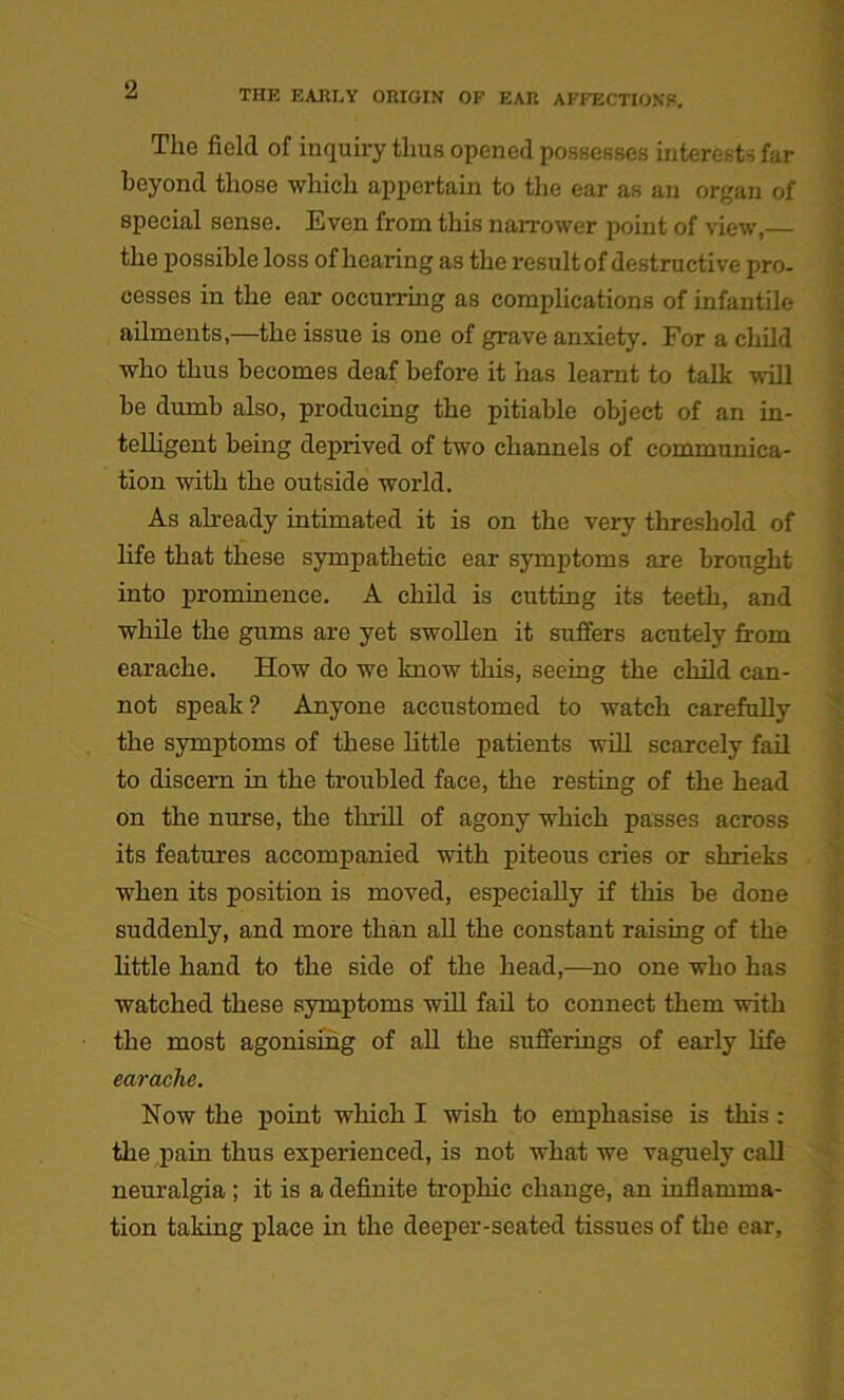 The field of inquiry thus opened possesses interests far beyond those which appertain to the ear as an organ of special sense. Even from this narrower point of view,— the possible loss of hearing as the result of destructive pro- cesses in the ear occurring as complications of infantile ailments,—the issue is one of grave anxiety. For a child who thus becomes deaf before it has learnt to talk will be dumb also, producing the pitiable object of an in- telligent being deprived of two channels of communica- tion with the outside world. As already intimated it is on the very threshold of life that these sympathetic ear symptoms are brought into prominence. A child is cutting its teeth, and while the gums are yet swollen it suffers acutely from earache. How do we know this, seeing the child can- not speak? Anyone accustomed to watch carefully the symptoms of these little patients will scarcely fail to discern in the troubled face, the resting of the head on the nurse, the thrill of agony which passes across its features accompanied with piteous cries or shrieks when its position is moved, especially if this be done suddenly, and more than all the constant raising of the little hand to the side of the head,—no one who has watched these symptoms will fail to connect them with the most agonising of all the sufferings of early life earache. Now the point which I wish to emphasise is this : the pain thus experienced, is not what we vaguely call neuralgia ; it is a definite trophic change, an inflamma- tion taking place in the deeper-seated tissues of the ear. •WM -■ ; ■ \:^A -V ■- f-- W r ,