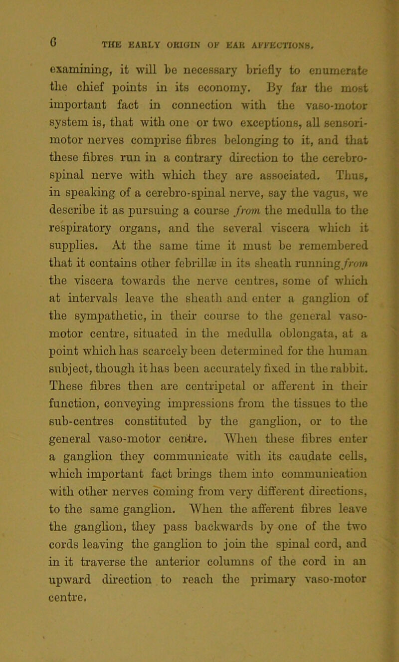 examining, it will be necessary briefly to enumerate the chief points in its economy. By far the most important fact in connection with the vaso-motor system is, that with one or two exceptions, all sensori- motor nerves comprise fibres belonging to it, and that these fibres run in a contrary direction to the cerebro- spinal nerve with which they are associated. Thus, in speaking of a cerebro-spinal nerve, say the vagus, we describe it as pursuing a course from the medulla to the respiratory organs, and the several viscera which it supplies. At the same time it must be remembered that it contains other febrillae in its sheath running/row* the viscera towards the nerve centres, some of which at intervals leave the sheath and enter a ganglion of the sympathetic, in their course to the general vaso- motor centre, situated in the medulla oblongata, at a point which has scarcely been determined for the human subject, though it has been accurately fixed in the rabbit. These fibres then are centripetal or afferent in their function, conveying impressions from the tissues to the sub-centres constituted by the ganglion, or to the general vaso-motor centre. When these fibres enter a ganglion they communicate with its caudate cells, which important fact brings them into communication with other nerves coming from very different directions, to the same ganglion. When the afferent fibres leave the ganglion, they pass backwards by one of the two cords leaving the ganglion to join the spinal cord, and in it traverse the anterior columns of the cord in an upward direction to reach the primary vaso-motor centre.