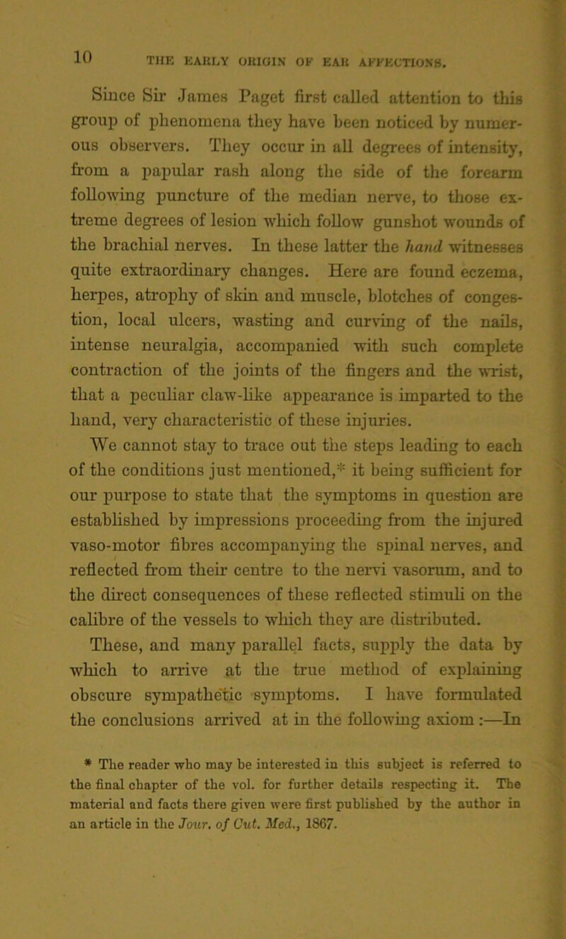 Since Sir James Paget first called attention to this group of phenomena they have been noticed by numer- ous observers. They occur in all degrees of intensity, from a papular rash along the side of the forearm following puncture of the median nerve, to those ex- treme degrees of lesion which follow gunshot wounds of the brachial nerves. In these latter the hand witnesses quite extraordinary changes. Here are found eczema, herpes, atrophy of skin and muscle, blotches of conges- tion, local ulcers, wasting and curving of the nails, intense neuralgia, accompanied with such complete contraction of the joints of the fingers and the wrist, that a peculiar claw-like appearance is impaired to the hand, very characteristic of these injuries. We cannot stay to trace out the steps leading to each of the conditions just mentioned,1 it being sufficient for our purpose to state that the symptoms in question are established by impressions proceeding from the injured vaso-motor fibres accompanying the spinal nerves, and reflected from their centre to the nervi vasorum, and to the direct consequences of these reflected stimuli on the calibre of the vessels to which they are distributed. These, and many parallel facts, supply the data by which to arrive at the true method of explaining obscure sympathetic symptoms. I have formulated the conclusions arrived at in the following axiom In * The reader who may be interested in this subject is referred to the final chapter of the vol. for further details respecting it. The material and facts there given were first published by the author in an article in the Jour, of Out. Med., 1S67.