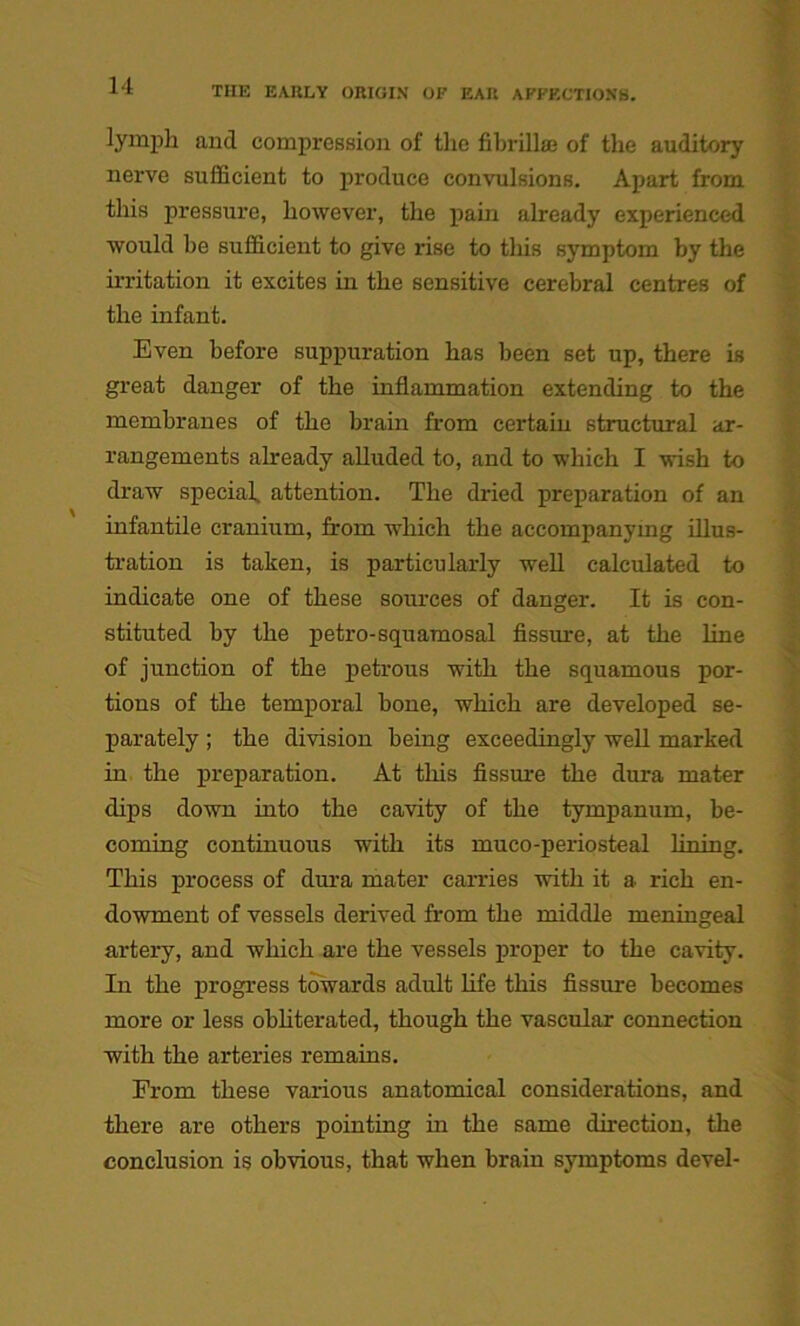 lymph and compression of the fibrilke of the auditory nerve sufficient to produce convulsions. Apart from this pressure, however, the pain already experienced would be sufficient to give rise to this symptom by the irritation it excites in the sensitive cerebral centres of the infant. Even before suppuration has been set up, there is great danger of the inflammation extending to the membranes of the brain from certain structural ar- rangements already alluded to, and to which I wish to draw special. attention. The dried preparation of an infantile cranium, from which the accompanying illus- tration is taken, is particularly well calculated to indicate one of these sources of danger. It is con- stituted by the petro-squamosal fissure, at the line of junction of the petrous with the squamous por- tions of the temporal bone, which are developed se- parately ; the division being exceedingly well marked in the preparation. At this fissure the dura mater dips down into the cavity of the tympanum, be- coming continuous with its muco-periosteal lining. This process of dura mater carries with it a rich en- dowment of vessels derived from the middle meningeal artery, and which are the vessels proper to the cavity. In the progress towards adult life this fissure becomes more or less obliterated, though the vascular connection with the arteries remains. From these various anatomical considerations, and there are others pointing in the same direction, the conclusion is obvious, that when brain symptoms devel-