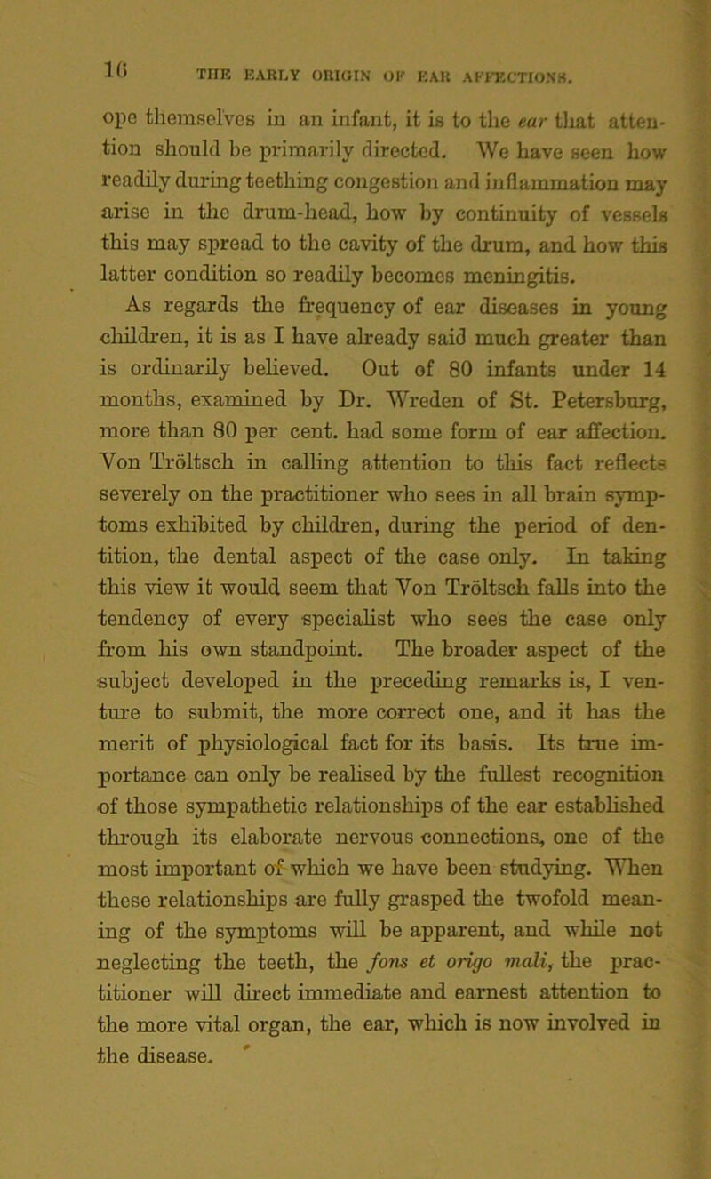 1G ope themselves in an infant, it is to the ear that atten- tion should be primarily directed. We have seen how readily during teething congestion and inflammation may arise in the drum-head, how by continuity of vessels this may spread to the cavity of the drum, and how this latter condition so readily becomes meningitis. As regards the frequency of ear diseases in young children, it is as I have already said much greater than is ordinarily believed. Out of 80 infants under 14 months, examined by Dr. Wreden of St. Petersburg, more than 80 per cent, had some form of ear affection. Yon Troltsch in calling attention to this fact reflects severely on the practitioner who sees in all brain symp- toms exhibited by children, during the period of den- tition, the dental aspect of the case only. In taking this view it would seem that Yon Troltsch falls into the tendency of every specialist who sees the case only from his own standpoint. The broader aspect of the subject developed in the preceding remarks is, I ven- ture to submit, the more correct one, and it has the merit of physiological fact for its basis. Its true im- portance can only be realised by the fullest recognition of those sympathetic relationships of the ear established through its elaborate nervous connections, one of the most important of which we have been studying. When these relationships are fully grasped the twofold mean- ing of the symptoms will be apparent, and while not neglecting the teeth, the fons et origo mali, the prac- titioner will direct immediate and earnest attention to the more vital organ, the ear, which is now involved in the disease.