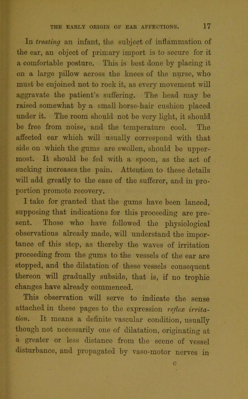 In treating an infant, tlio subject of inflammation of the ear, an object of primary import is to secure for it a comfortable posture. This is best done by placing it on a large pillow across the knees of the nurse, who must be enjoined not to rock it, as every movement will aggravate the patient’s suffering. The head may be raised somewhat by a small horse-hair cushion placed under it. The room should not be very light, it should be free from noise, and the temperature cool. The affected ear which will usually correspond with that side on which the gums are swollen, should be upper- most. It should be fed with a spoon, as the act of sucking increases the pain. Attention to these details will add greatly to the ease of the sufferer, and in pro- portion promote recovery. I take for granted that the gums have been lanced, supposing that indications for this proceeding are pre- sent. Those who have followed the physiological observations already made, will understand the impor- tance of this step, as thereby the waves of irritation proceeding from the gums to the vessels of the ear are stopped, and the dilatation of these vessels consequent thereon will gradually subside, that is, if no trophic changes have already commenced. This observation will serve to indicate the sense attached in these pages to the expression reflex irrita- tion. It means a definite vascular condition, usually though not necessarily one of dilatation, originating at a greater or less distance from the scene of vessel disturbance, and propagated by vaso-motor nerves in c