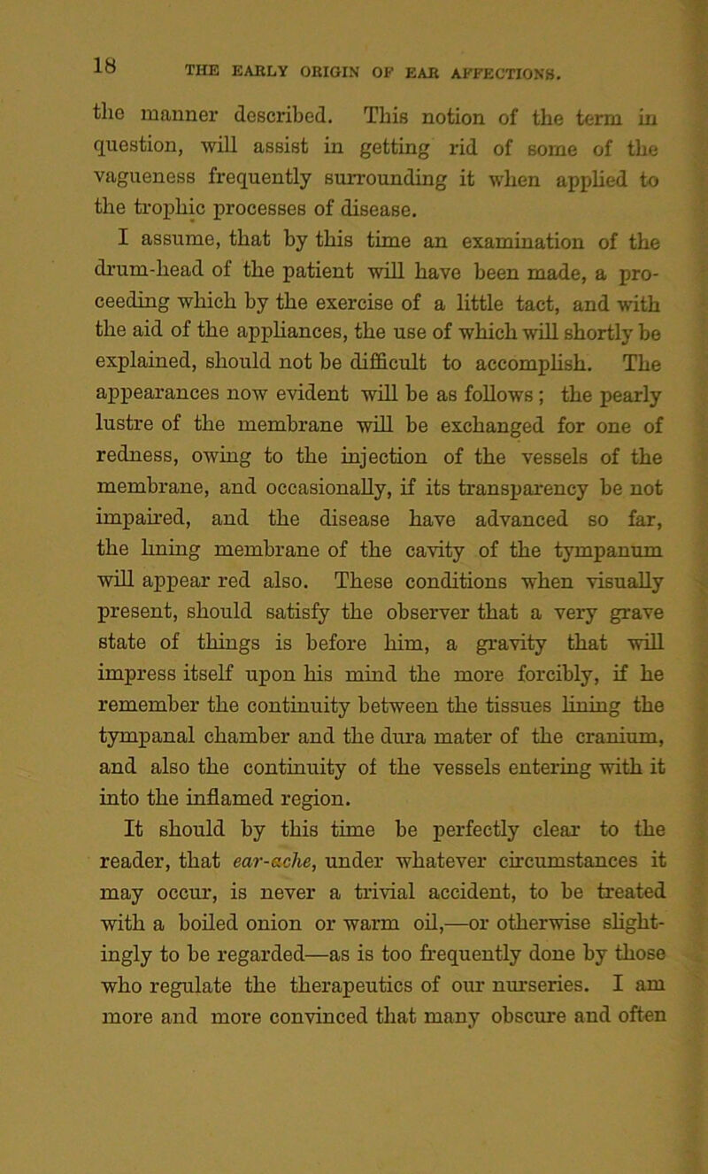 the manner described. This notion of the term in question, will assist in getting rid of some of the vagueness frequently surrounding it when applied to the trophic processes of disease. I assume, that by this time an examination of the drum-head of the patient will have been made, a pro- ceeding which by the exercise of a little tact, and with the aid of the appliances, the use of which will shortly be explained, should not be difficult to accomplish. The appearances now evident will be as follows ; the pearly lustre of the membrane will be exchanged for one of redness, owing to the injection of the vessels of the membrane, and occasionally, if its transparency be not impaired, and the disease have advanced so far, the lining membrane of the cavity of the tympanum will appear red also. These conditions when visually present, should satisfy the observer that a very grave Btate of things is before him, a gravity that will impress itself upon his mind the more forcibly, if he remember the continuity between the tissues lining the tympanal chamber and the dura mater of the cranium, and also the continuity of the vessels entering with it into the inflamed region. It should by this time be perfectly clear to the reader, that ear-aclie, under whatever circumstances it may occur, is never a trivial accident, to be treated with a boiled onion or warm oil,—or otherwise slight- ingly to be regarded—as is too frequently done by those who regulate the therapeutics of our nurseries. I am more and more convinced that many obscure and often