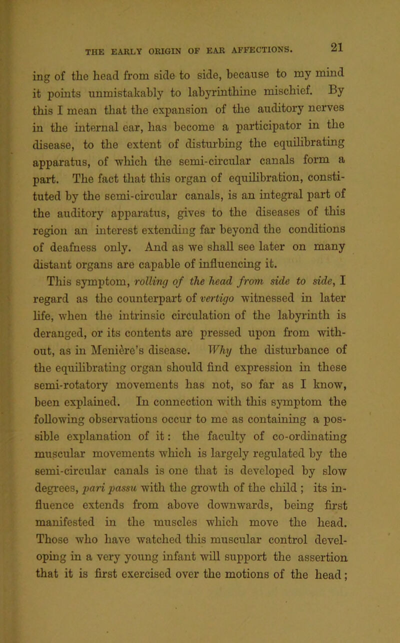 ing of the head from side to side, because to my mind it points unmistakably to labyrinthine mischief. i>y this I mean that the expansion of the auditory nerves in the internal ear, has become a participator in the disease, to the extent of disturbing the equilibrating apparatus, of ■which the semi-circular canals form a part. The fact that this organ of equilibration, consti- tuted by the semi-circular canals, is an integral part of the auditory apparatus, gives to the diseases of this region an interest extending far beyond the conditions of deafness only. And as we shall see later on many distant organs are capable of influencing it. This symptom, rolling of the head from side to side, I regard as the counterpart of vertigo witnessed in later life, when the intrinsic circulation of the labyrinth is deranged, or its contents are pressed upon from with- out, as in Meniere’s disease. Why the disturbance of the equilibrating organ should find expression in these semi-rotatory movements has not, so far as I know, been explained. In connection with this symptom the following observations occur to me as containing a pos- sible explanation of it: the faculty of co-ordinating muscular movements which is largely regulated by the semi-circular canals is one that is developed by slow degrees, pari passu with the growth of the child ; its in- fluence extends from above downwards, being first manifested in the muscles which move the head. Those who have watched this muscular control devel- oping in a very young infant will support the assertion that it is first exercised over the motions of the head ;