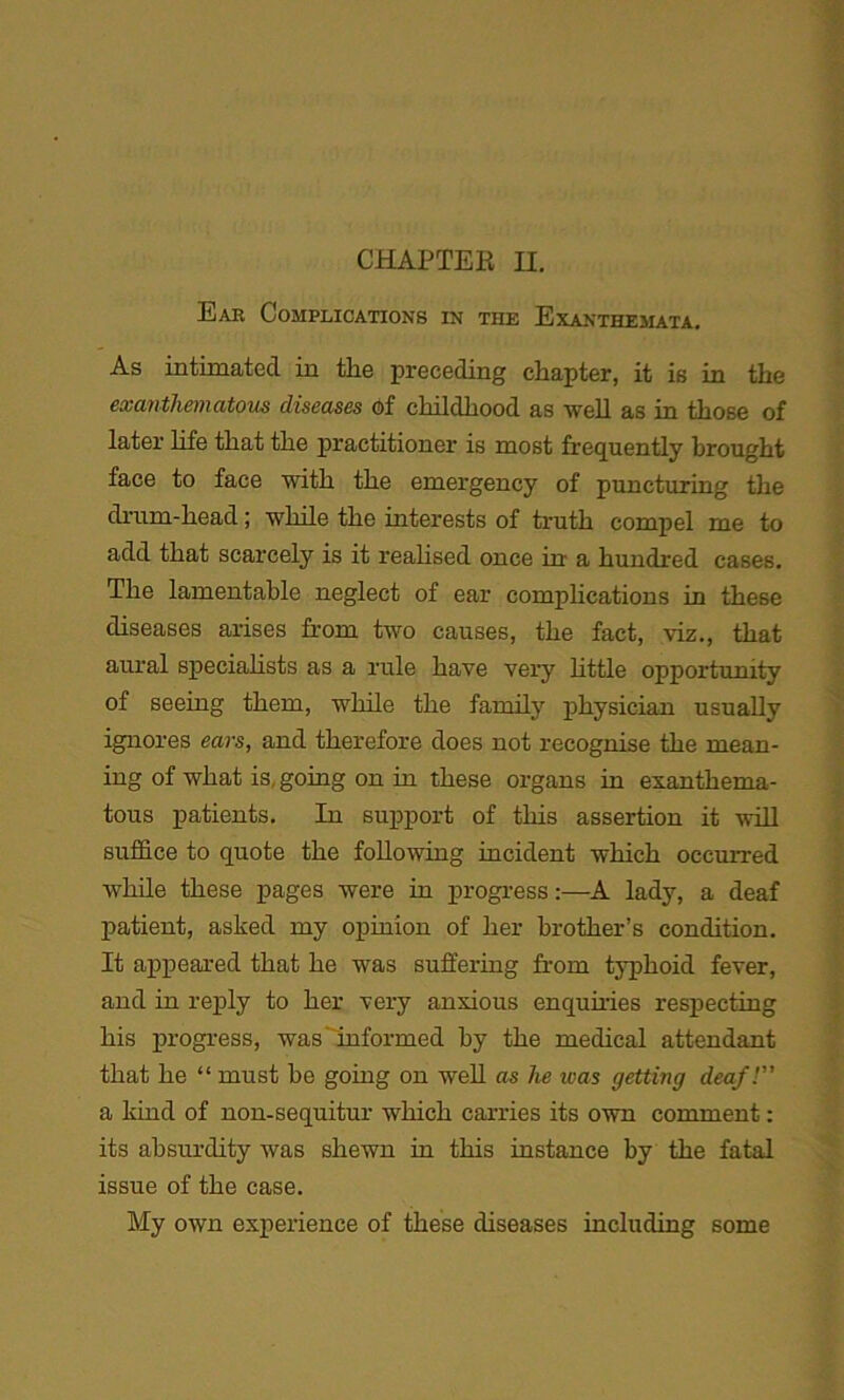 CHAPTER H. Ear Complications in tiie Exanthemata. As intimated in the preceding chapter, it is in the exanthematous diseases of childhood as well as in those of later life that the practitioner is most frequently brought face to face with the emergency of puncturing the drum-head; while the interests of truth compel me to add that scarcely is it realised once in' a hundred cases. The lamentable neglect of ear complications in these diseases arises from two causes, the fact, viz., that aural specialists as a rule have very little opportunity of seeing them, while the family physician usually ignores ears, and therefore does not recognise the mean- ing of what is, going on in these organs in exanthema- tous patients. In support of this assertion it will suffice to quote the following incident which occurred while these pages were in progress:—A lady, a deaf patient, asked my opinion of her brother’s condition. It appeared that he was suffering from typhoid fever, and in reply to her very anxious enquiries respecting his progress, was informed by the medical attendant that he “ must he going on well as he was getting deaf! a kind of non-sequitur which carries its own comment: its absurdity was shewn in this instance by the fatal issue of the case. My own experience of these diseases including some