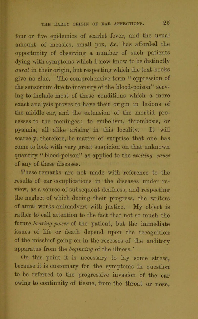 four or live epidemics of scarlet fever, and tlie usual amount of measles, small pox, &c. has afforded the opportunity of observing a number of such patients dying with symptoms which I now know to be distinctly aural in their origin, hut respecting which the text-hooks give no clue. The comprehensive term “ oppression of the sensorium due to intensity of the blood-poison” serv- ing to include most of these conditions which a more exact analysis proves to have their origin in lesions of the middle ear, and the extension of the morbid pro- cesses to the meninges; to embolism, thrombosis, or pyiemia, all alike arising in this locality. It will scarcely, therefore, be matter of surprise that one has come to look with very great suspicion on that unknown quantity “blood-poison” as applied to the exciting cause of any of these diseases. These remarks are not made with reference to the results of ear complications in the diseases under re- view, as a source of subsequent deafness, and respecting the neglect of which during their progress, the writers of aural works animadvert with justice. My object is rather to call attention to the fact that not so much the future hearing power of the patient, but the immediate issues of life or death depend upon the recognition of the mischief going on in the recesses of the auditory apparatus from the beginning of the illness. ’ On this point it is necessary to lay some stress,, because it is customary for the symptoms in question to be referred to the progressive invasion of the ear owing to continuity of tissue, from the throat or nose.