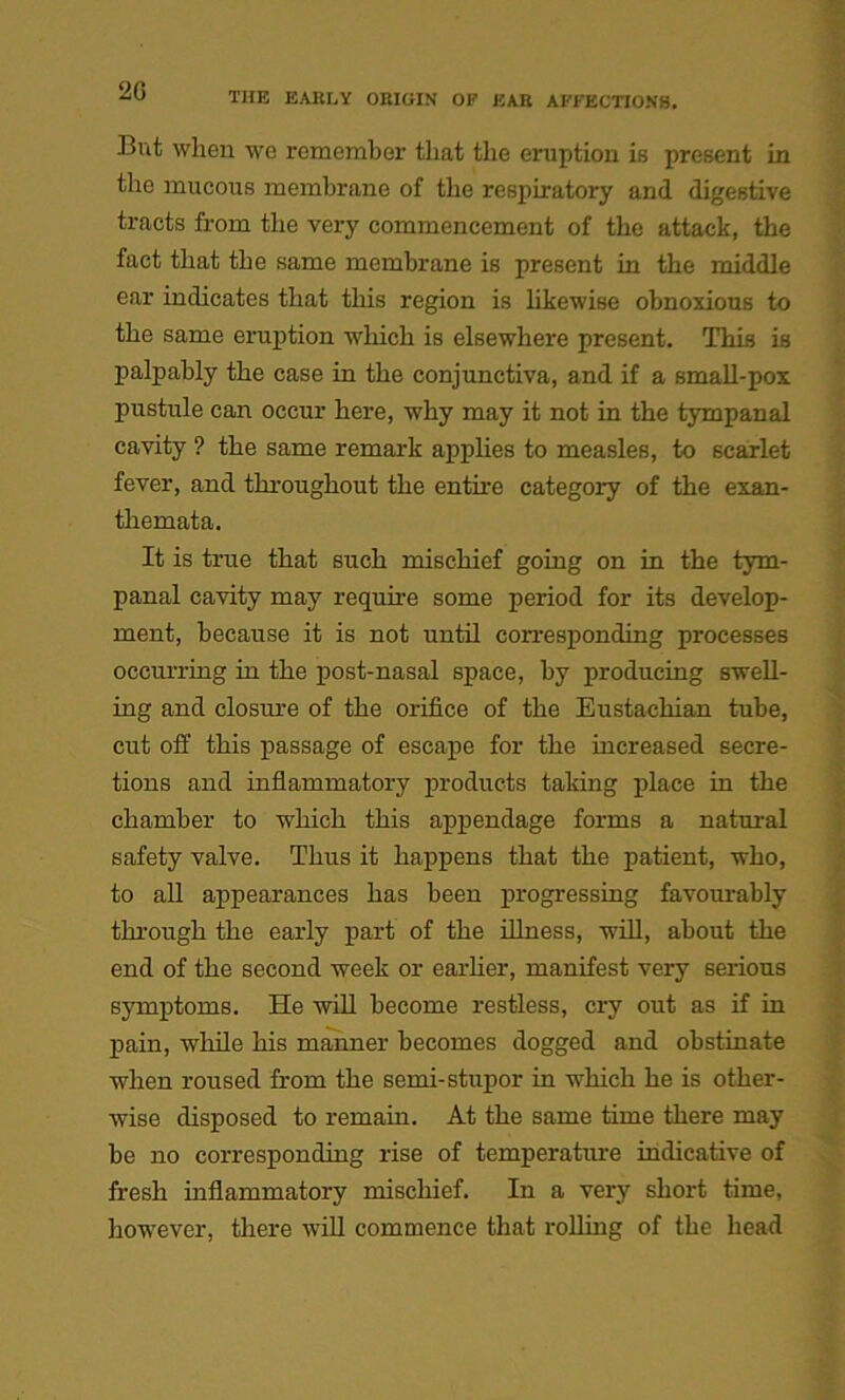 2G But when we remember that the eruption is present in the mucous membrane of the respiratory and digestive tracts from the very commencement of the attack, the fact that the same membrane is present in the middle ear indicates that this region is likewise obnoxious to the same eruption which is elsewhere present. This is palpably the case in the conjunctiva, and if a small-pox pustule can occur here, why may it not in the tympanal cavity ? the same remark applies to measles, to scarlet fever, and throughout the entire category of the exan- themata. It is true that such mischief going on in the tym- panal cavity may require some period for its develop- ment, because it is not until corresponding processes occurring in the post-nasal space, by producing swell- ing and closure of the orifice of the Eustachian tube, cut off this passage of escape for the increased secre- tions and inflammatory products taking place in the chamber to which this appendage forms a natural safety valve. Thus it happens that the patient, who, to all appearances has been progressing favourably through the early part of the illness, will, about the end of the second week or earlier, manifest very serious symptoms. He will become restless, cry out as if in pain, while his manner becomes dogged and obstinate when roused from the semi-stupor in which he is other- wise disposed to remain. At the same time there may be no corresponding rise of temperature indicative of fresh inflammatory mischief. In a very short time, however, there will commence that rolling of the head