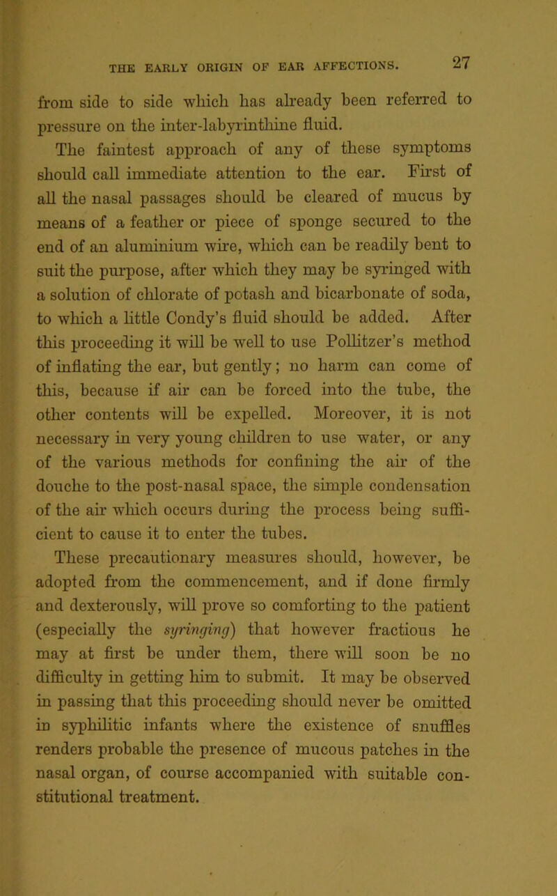 from side to side winch has already been referred to pressure on the inter-labyrinthine fluid. The faintest approach of any of these symptoms should call immediate attention to the ear. First of all the nasal passages should be cleared of mucus by means of a feather or piece of sponge secured to the end of an aluminium wire, which can be readily bent to suit the purpose, after which they may be syringed with a solution of chlorate of potash and bicarbonate of soda, to which a little Condy’s fluid should be added. After this proceeding it will be well to use Polhtzer’s method of inflating the ear, but gently; no harm can come of this, because if ah' can be forced into the tube, the other contents will be expelled. Moreover, it is not necessary in very young children to use water, or any of the various methods for confining the ah' of the douche to the post-nasal space, the simple condensation of the air which occurs during the process being suffi- cient to cause it to enter the tubes. These precautionary measures should, however, be adopted from the commencement, and if done firmly and dexterously, will prove so comforting to the patient (especially the syringing) that however fractious he may at first be under them, there will soon be no difficulty in getting him to submit. It may be observed in passing that this proceeding should never be omitted in syphilitic infants where the existence of snuffles renders probable the presence of mucous patches in the nasal organ, of course accompanied with suitable con- stitutional treatment.