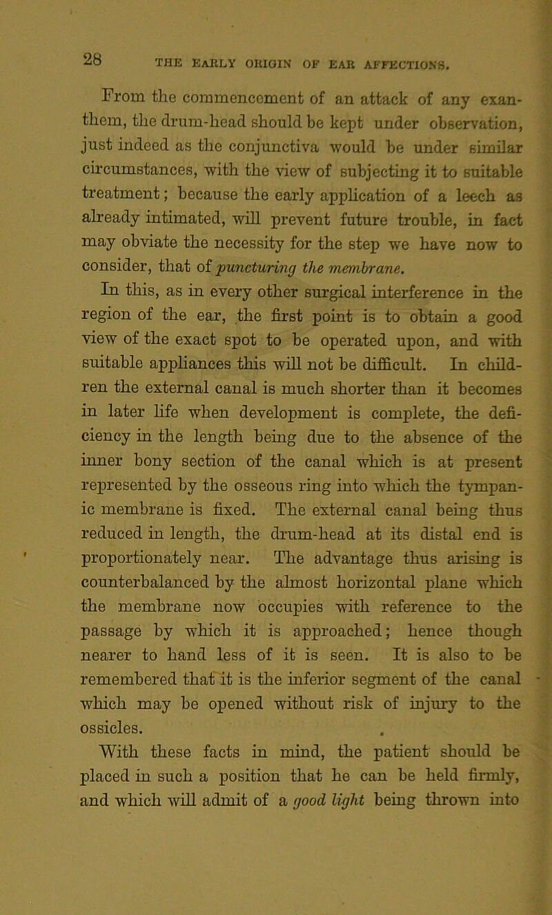 From tlie commencement of an attack of any exan- them, the drum-head should be kept under observation, just indeed as the conjunctiva would be under similar circumstances, with the view of subjecting it to suitable treatment; because the early application of a leech as already intimated, will prevent future trouble, in fact may obviate the necessity for the step we have now to consider, that of puncturing the membrane. In this, as in every other surgical interference in the region of the ear, the first point is to obtain a good view of the exact spot to be operated upon, and with suitable appliances this will not be difficult. In child- ren the external canal is much shorter than it becomes in later life when development is complete, the defi- ciency in the length being due to the absence of the inner bony section of the canal which is at present represented by the osseous ring into which the tympan- ic membrane is fixed. The external canal being thus reduced in length, the drum-head at its distal end is proportionately near. The advantage thus arising is counterbalanced by the almost horizontal plane which the membrane now occupies with reference to the passage by wThich it is approached; hence though nearer to hand less of it is seen. It is also to be remembered that it is the inferior segment of the canal which may be opened without risk of injury to the ossicles. With these facts in mind, the patient should be placed in such a position that he can be held firmly, and which -will admit of a good light being thrown into