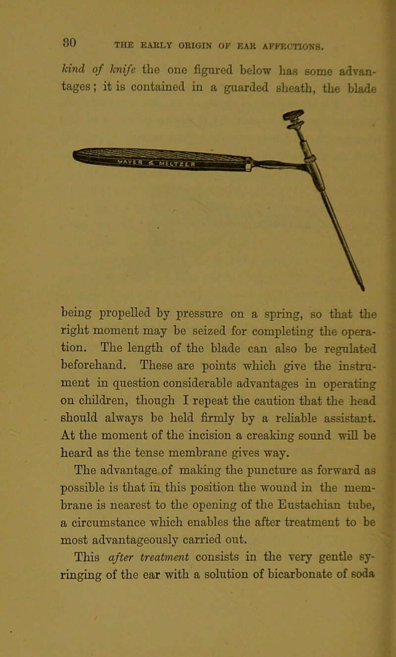 land of knife the one figured below lias some advan- tages ; it is contained in a guarded sheatli, the blade being propelled by pressure on a spring, so that the right moment may be seized for completing the opera- tion. The length of the blade can also be regulated beforehand. These are points which give the instru- ment in question considerable advantages in operating on children, though I repeat the caution that the head should always be held firmly by a reliable assistant. At the moment of the incision a creaking sound will be heard as the tense membrane gives way. The advantage of making the puncture as forward as possible is that in this position the wound in the mem- brane is nearest to the opening of the Eustachian tube, a circumstance which enables the after treatment to be most advantageously carried out. This after treatment consists in the very gentle sy- ringing of the ear with a solution of bicarbonate of soda