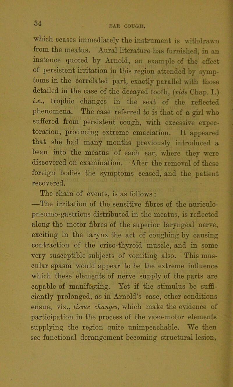 KAK COUGH. which ceases immediately the instrument is withdrawn from the meatus. Aural literature has furnished, in an instance quoted by Arnold, an example of the effect of persistent irritation in this region attended by symp- toms in the correlated part, exactly parallel with those detailed in the case of the decayed tooth, (vide Chap. I.) i.e., trophic changes in the seat of the reflected phenomena. The case referred to is that of a girl who suffered from persistent cough, with excessive expec- toration, producing extreme emaciation. It appeared that she had many months previously introduced a bean into the meatus of each ear, where they were discovered on examination. After the removal of these foreign bodies the symptoms ceased, and the patient recovered. The chain of events, is as follows: —The irritation of the sensitive fibres of the auriculo- pneumo-gastricus distributed in the meatus, is reflected along the motor fibres of the superior laryngeal nerve, exciting in the larynx the act of coughing by causing contraction of the crico-thyroid muscle, and in some very susceptible subjects of vomiting also. This mus- cular spasm would appear to be the extreme influence which these elements of nerve supply of the parts are capable of manifesting. Yet if the stimulus be suffi- ciently prolonged, as in Arnold’s case, other conditions ensue, viz., tissue changes, which make the evidence of participation in the process of the vaso-motor elements supplying the region quite unimpeachable. We then see functional derangement becoming structural lesion,