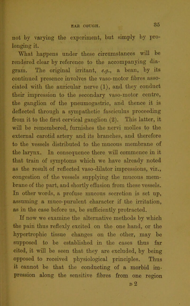 not by varying the experiment, but simply by pro- longing it. What happens under these circumstances will be rendered clear by reference to the accompanying dia- gram. The original mutant, e.g., a bean, by its continued presence involves the vaso-motor fibres asso- ciated with the auricular nerve (1), and they conduct their impression to the secondary vaso-motor centre, the ganglion of the pneumogastric, and thence it is deflected through a sympathetic fasciculus proceeding from it to the first cervical ganglion (2). This latter, it will be remembered, furnishes the nervi molles to the external carotid artery and its branches, and therefore to the vessels distributed to the mucous membrane of the larynx. In consequence there will commence in it that train of symptoms which we have already noted as the result of reflected vaso-dilator impressions, viz., congestion of the vessels supplying the mucous mem- brane of the part, and shortly effusion from these vessels. In other words, a profuse mucous secretion is set up, assuming a muco-purulent character if the mutation, as in the case before us, be sufficiently protracted. If now we examine the alternative methods by which the pain thus reflexly excited on the one hand, or the hypertrophic tissue changes on the other, may be supposed to be established in the cases thus far cited, it will be seen that they are excluded, by being opposed to received physiological principles. Thus it cannot be that the conducting of a morbid im- pression along the sensitive fibres from one region d 2