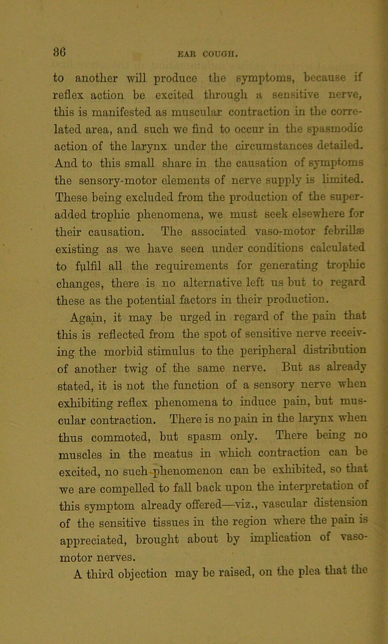3G to another will produce the symptoms, because if reflex action be excited through a sensitive nerve, this is manifested as muscular contraction in the corre- lated area, and such we find to occur in the spasmodic action of the larynx under the circumstances detailed. And to this small share in the causation of symptoms the sensory-motor elements of nerve supply is limited. These being excluded from the production of the super- added trophic phenomena, we must seek elsewhere for them causation. The associated vaso-motor febrillffi existing as we have seen under conditions calculated to fulfil all the requirements for generating trophic changes, there is no alternative left us but to regard these as the potential factors in them production. Again, it may be urged in regard of the pain that this is reflected from the spot of sensitive nerve receiv- ing the morbid stimulus to the peripheral distribution of another twig of the same nerve. But as already stated, it is not the function of a sensory nerve when exhibiting reflex phenomena to induce pain, but mus- cular contraction. There is no pain in the larynx when thus commoted, but spasm only. There being no muscles in the meatus in which contraction can be excited, no such phenomenon can be exhibited, so that we are compelled to fall back upon the interpretation of this symptom already offered—viz., vascular distension of the sensitive tissues in the region where the pain is appreciated, brought about by implication of vaso- motor nerves. A third objection may be raised, on the plea that the