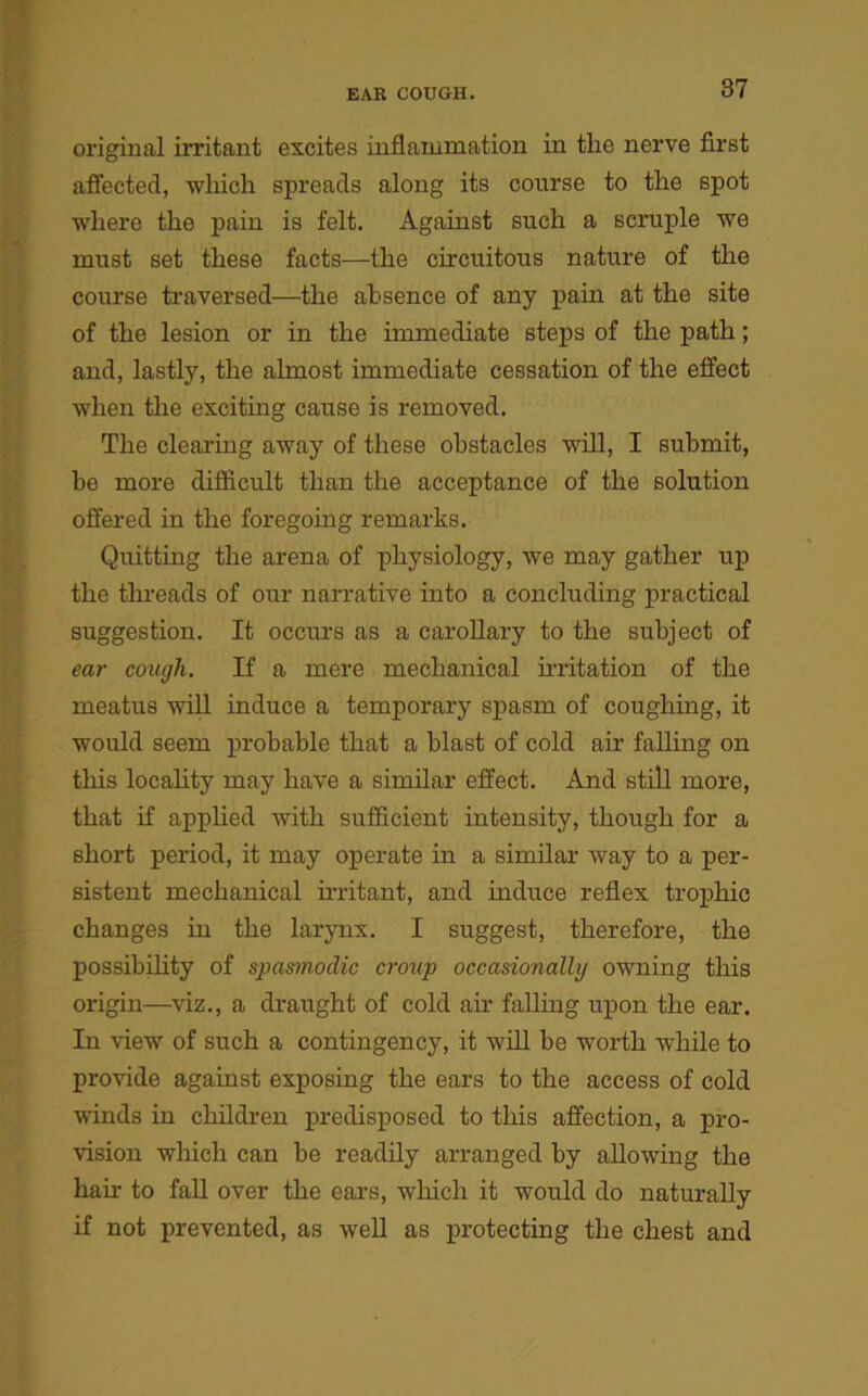 original irritant excites inflammation in tlie nerve first affected, which spreads along its course to the spot where the pain is felt. Against such a scruple we must set these facts—the circuitous nature of the course traversed—the absence of any pain at the site of the lesion or in the immediate steps of the path; and, lastly, the almost immediate cessation of the effect when the exciting cause is removed. The clearing away of these obstacles will, I submit, be more difficult than the acceptance of the solution offered in the foregoing remarks. Quitting the arena of physiology, we may gather up the threads of our narrative into a concluding practical suggestion. It occurs as a carollary to the subject of ear cough. If a mere mechanical irritation of the meatus will induce a temporary spasm of coughing, it would seem probable that a blast of cold air falling on this locality may have a similar effect. And still more, that if applied with sufficient intensity, though for a short period, it may operate in a similar way to a per- sistent mechanical irritant, and induce reflex trophic changes in the larynx. I suggest, therefore, the possibility of spasmodic croup occasionally owning this origin—viz., a draught of cold air falling upon the ear. In view of such a contingency, it will be worth while to provide against exposing the ears to the access of cold winds in children predisposed to this affection, a pro- vision which can be readily arranged by allowing the han to fall over the ears, which it would do naturally if not prevented, as well as protecting the chest and
