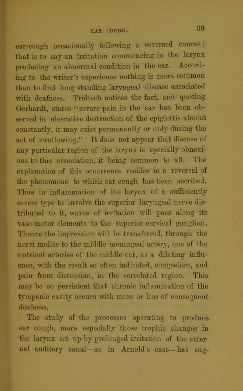 ear-cough occasionally following a reversed course; that is to say an irritation commencing in the larynx producing an abnormal condition in the ear. Accord- ing to the writer’s experience nothing is more common than to find long standing laryngeal disease associated with deafness. Trdltsch notices the fact, and quoting Gerhardt, states “ severe pain in the ear has been ob- served in ulcerative destruction of the epiglottis almost constantly, it may exist permanently or only during the act of swallowing.” It does not appear that disease of any particular region of the larynx is specially obnoxi- ous to this association, it being common to all. The explanation of this occurrence resides in a reversal of the phenomena to which ear cough has been ascribed. Thus in inflammation of the larynx of a sufficiently severe type to involve the superior laryngeal nerve dis- tributed to it, waves of irritation will pass along its vaso-motor elements to the superior cervical ganglion. Thence the impression will be transferred, through the nervi molles to the middle meningeal artery, one of the nutrient arteries of the middle ear, as a dilating influ- ence, with the result so often indicated, congestion, and pain from distension, in the correlated region. This may be so persistent that chronic inflammation of the tympanic cavity occurs with more or less of consequent deafness. The study of the processes operating to produce ear cough, more especially those trophic changes in the larynx set up by prolonged irritation of the exter- nal auditory canal—as in Arnold’s case—has sug-