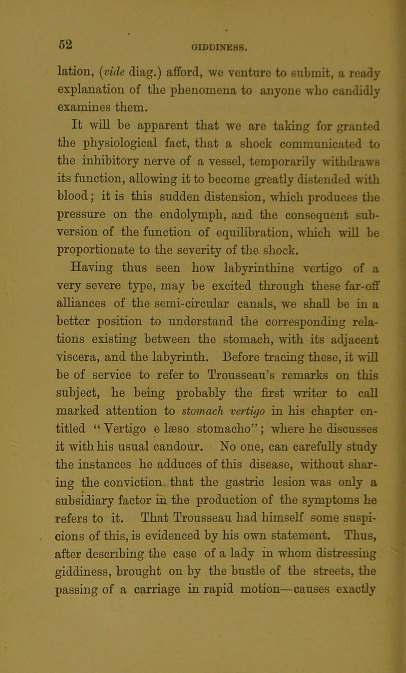 lation, (vide diag.) afford, we venture to submit, a ready explanation of the phenomena to anyone who candidly examines them. It will be apparent that we are taking for granted the physiological fact, that a shock communicated to the inhibitory nerve of a vessel, temporarily withdraws its function, allowing it to become greatly distended with blood; it is this sudden distension, which produces the pressure on the endolymph, and the consequent sub- version of the function of equilibration, which will be proportionate to the severity of the shock. Having thus seen how labyrinthine vertigo of a very severe type, may be excited through these far-off alliances of the semi-circular canals, we shall be in a better position to understand the corresponding rela- tions existing between the stomach, with its adjacent viscera, and the labyrinth. Before tracing these, it will be of service to refer to Trousseau’s remarks on this subject, he being probably the first writer to call marked attention to stomach vertigo in his chapter en- titled “ Vertigo e heso stomacho” ; where he discusses it with his usual candour. No one, can carefully study the instances he adduces of this disease, without shar- ing the conviction that the gastric lesion was only a subsidiary factor in the production of the symptoms he refers to it. That Trousseau had himself some suspi- cions of this, is evidenced by his own statement. Thus, after describing the case of a lady in whom distressing giddiness, brought on by the bustle of the streets, the passing of a carriage in rapid motion—causes exactly